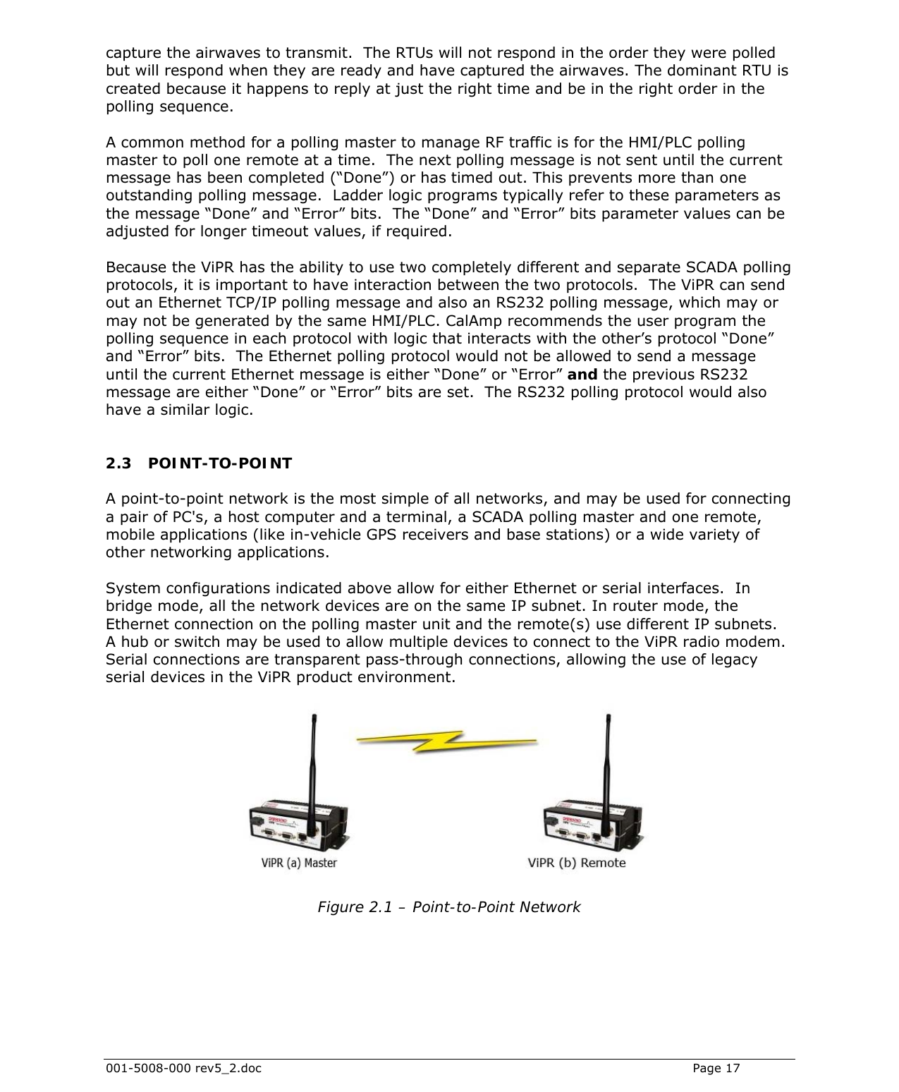  001-5008-000 rev5_2.doc    Page 17 capture the airwaves to transmit.  The RTUs will not respond in the order they were polled but will respond when they are ready and have captured the airwaves. The dominant RTU is created because it happens to reply at just the right time and be in the right order in the polling sequence.  A common method for a polling master to manage RF traffic is for the HMI/PLC polling master to poll one remote at a time.  The next polling message is not sent until the current message has been completed (“Done”) or has timed out. This prevents more than one outstanding polling message.  Ladder logic programs typically refer to these parameters as the message “Done” and “Error” bits.  The “Done” and “Error” bits parameter values can be adjusted for longer timeout values, if required.  Because the ViPR has the ability to use two completely different and separate SCADA polling protocols, it is important to have interaction between the two protocols.  The ViPR can send out an Ethernet TCP/IP polling message and also an RS232 polling message, which may or may not be generated by the same HMI/PLC. CalAmp recommends the user program the polling sequence in each protocol with logic that interacts with the other’s protocol “Done” and “Error” bits.  The Ethernet polling protocol would not be allowed to send a message until the current Ethernet message is either “Done” or “Error” and the previous RS232 message are either “Done” or “Error” bits are set.  The RS232 polling protocol would also have a similar logic.  2.3 POINT-TO-POINT A point-to-point network is the most simple of all networks, and may be used for connecting a pair of PC&apos;s, a host computer and a terminal, a SCADA polling master and one remote, mobile applications (like in-vehicle GPS receivers and base stations) or a wide variety of other networking applications.  System configurations indicated above allow for either Ethernet or serial interfaces.  In bridge mode, all the network devices are on the same IP subnet. In router mode, the Ethernet connection on the polling master unit and the remote(s) use different IP subnets.  A hub or switch may be used to allow multiple devices to connect to the ViPR radio modem.  Serial connections are transparent pass-through connections, allowing the use of legacy serial devices in the ViPR product environment.    Figure 2.1 – Point-to-Point Network  