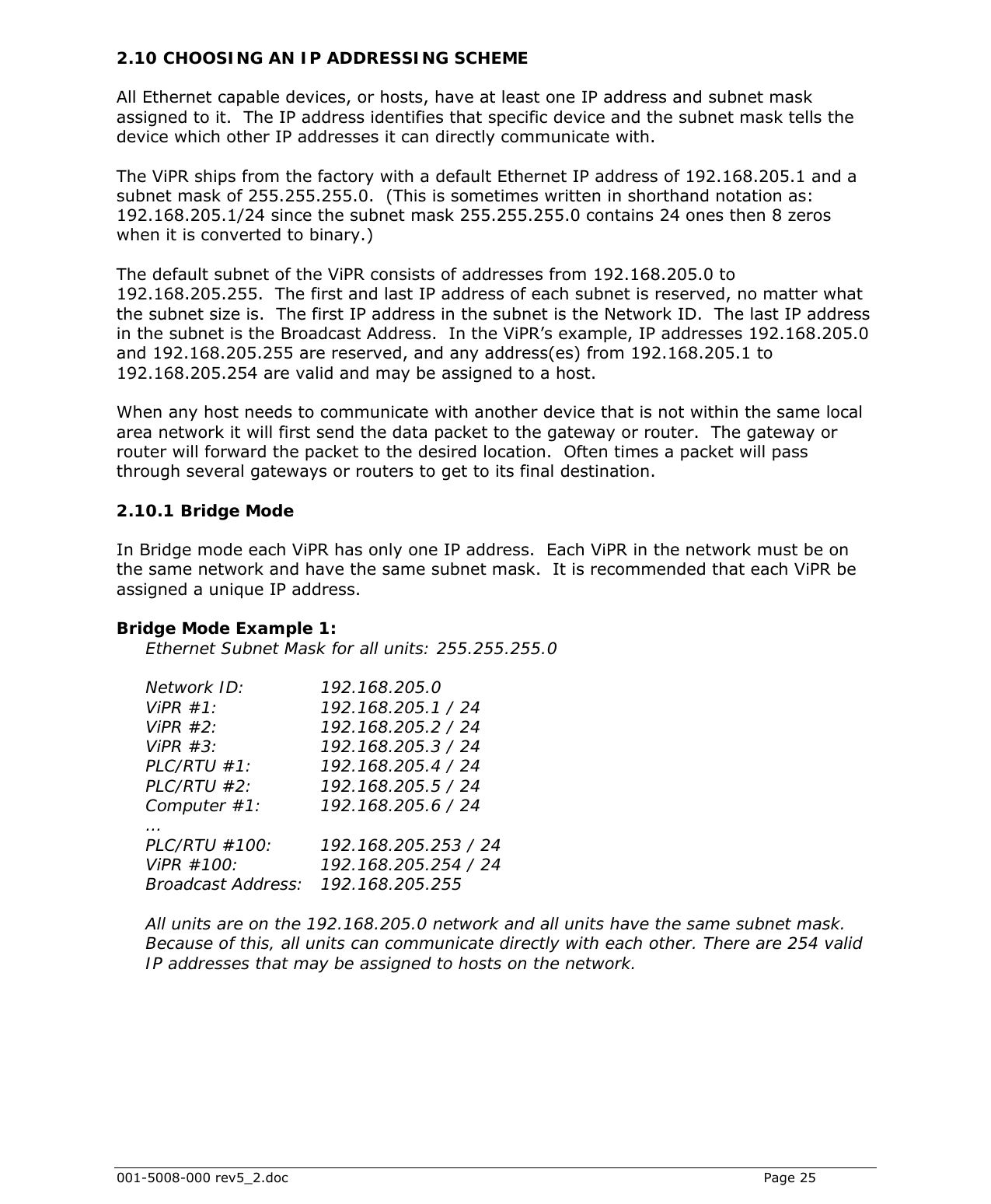  001-5008-000 rev5_2.doc    Page 25 2.10 CHOOSING AN IP ADDRESSING SCHEME All Ethernet capable devices, or hosts, have at least one IP address and subnet mask assigned to it.  The IP address identifies that specific device and the subnet mask tells the device which other IP addresses it can directly communicate with.   The ViPR ships from the factory with a default Ethernet IP address of 192.168.205.1 and a subnet mask of 255.255.255.0.  (This is sometimes written in shorthand notation as: 192.168.205.1/24 since the subnet mask 255.255.255.0 contains 24 ones then 8 zeros when it is converted to binary.)  The default subnet of the ViPR consists of addresses from 192.168.205.0 to 192.168.205.255.  The first and last IP address of each subnet is reserved, no matter what the subnet size is.  The first IP address in the subnet is the Network ID.  The last IP address in the subnet is the Broadcast Address.  In the ViPR’s example, IP addresses 192.168.205.0 and 192.168.205.255 are reserved, and any address(es) from 192.168.205.1 to 192.168.205.254 are valid and may be assigned to a host.  When any host needs to communicate with another device that is not within the same local area network it will first send the data packet to the gateway or router.  The gateway or router will forward the packet to the desired location.  Often times a packet will pass through several gateways or routers to get to its final destination. 2.10.1  Bridge Mode  In Bridge mode each ViPR has only one IP address.  Each ViPR in the network must be on the same network and have the same subnet mask.  It is recommended that each ViPR be assigned a unique IP address.  Bridge Mode Example 1: Ethernet Subnet Mask for all units: 255.255.255.0  Network ID:    192.168.205.0 ViPR #1:     192.168.205.1 / 24 ViPR #2:     192.168.205.2 / 24 ViPR #3:     192.168.205.3 / 24 PLC/RTU #1:      192.168.205.4 / 24 PLC/RTU #2:      192.168.205.5 / 24 Computer #1:    192.168.205.6 / 24 … PLC/RTU #100:    192.168.205.253 / 24 ViPR #100:       192.168.205.254 / 24  Broadcast Address:   192.168.205.255  All units are on the 192.168.205.0 network and all units have the same subnet mask.  Because of this, all units can communicate directly with each other. There are 254 valid IP addresses that may be assigned to hosts on the network.