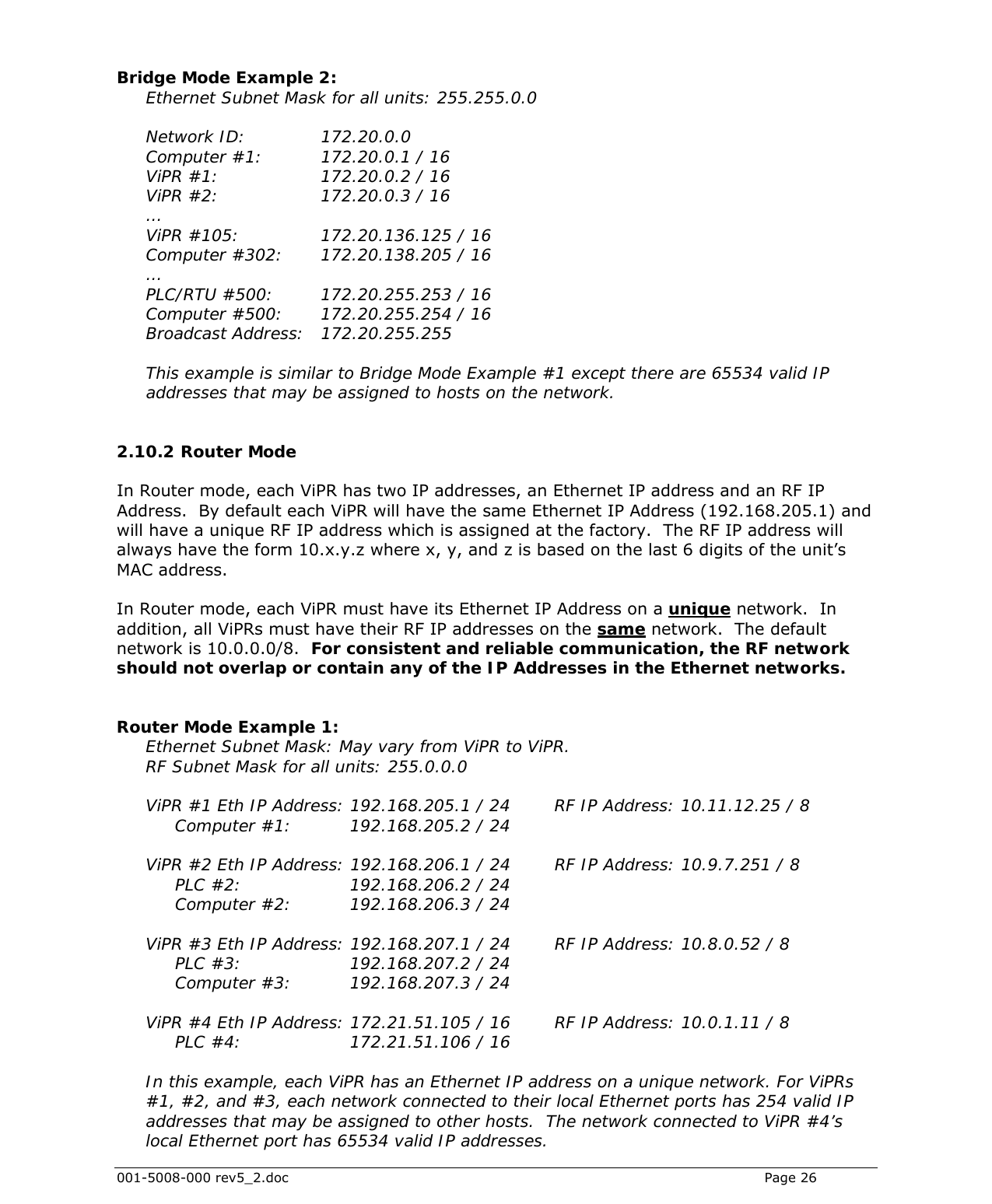  001-5008-000 rev5_2.doc    Page 26  Bridge Mode Example 2: Ethernet Subnet Mask for all units: 255.255.0.0  Network ID:    172.20.0.0 Computer #1:    172.20.0.1 / 16 ViPR #1:     172.20.0.2 / 16 ViPR #2:     172.20.0.3 / 16 … ViPR #105:       172.20.136.125 / 16 Computer #302:   172.20.138.205 / 16 … PLC/RTU #500:    172.20.255.253 / 16 Computer #500:    172.20.255.254 / 16 Broadcast Address:   172.20.255.255  This example is similar to Bridge Mode Example #1 except there are 65534 valid IP addresses that may be assigned to hosts on the network.  2.10.2  Router Mode In Router mode, each ViPR has two IP addresses, an Ethernet IP address and an RF IP Address.  By default each ViPR will have the same Ethernet IP Address (192.168.205.1) and will have a unique RF IP address which is assigned at the factory.  The RF IP address will always have the form 10.x.y.z where x, y, and z is based on the last 6 digits of the unit’s MAC address.  In Router mode, each ViPR must have its Ethernet IP Address on a unique network.  In addition, all ViPRs must have their RF IP addresses on the same network.  The default network is 10.0.0.0/8.  For consistent and reliable communication, the RF network should not overlap or contain any of the IP Addresses in the Ethernet networks.   Router Mode Example 1:  Ethernet Subnet Mask: May vary from ViPR to ViPR. RF Subnet Mask for all units: 255.0.0.0  ViPR #1 Eth IP Address: 192.168.205.1 / 24    RF IP Address: 10.11.12.25 / 8 Computer #1:     192.168.205.2 / 24  ViPR #2 Eth IP Address: 192.168.206.1 / 24    RF IP Address: 10.9.7.251 / 8  PLC #2:     192.168.206.2 / 24  Computer #2:  192.168.206.3 / 24  ViPR #3 Eth IP Address: 192.168.207.1 / 24    RF IP Address: 10.8.0.52 / 8  PLC #3:     192.168.207.2 / 24  Computer #3:  192.168.207.3 / 24  ViPR #4 Eth IP Address: 172.21.51.105 / 16    RF IP Address: 10.0.1.11 / 8  PLC #4:     172.21.51.106 / 16  In this example, each ViPR has an Ethernet IP address on a unique network. For ViPRs #1, #2, and #3, each network connected to their local Ethernet ports has 254 valid IP addresses that may be assigned to other hosts.  The network connected to ViPR #4’s local Ethernet port has 65534 valid IP addresses. 