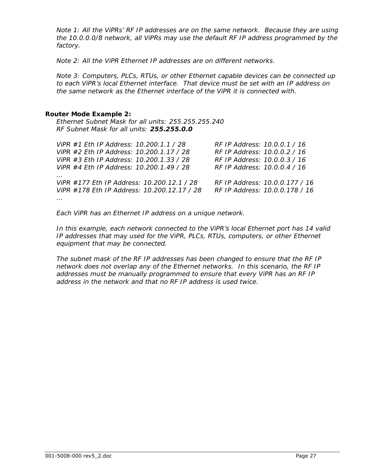  001-5008-000 rev5_2.doc    Page 27  Note 1: All the ViPRs’ RF IP addresses are on the same network.  Because they are using the 10.0.0.0/8 network, all ViPRs may use the default RF IP address programmed by the factory.  Note 2: All the ViPR Ethernet IP addresses are on different networks.  Note 3: Computers, PLCs, RTUs, or other Ethernet capable devices can be connected up to each ViPR’s local Ethernet interface.  That device must be set with an IP address on the same network as the Ethernet interface of the ViPR it is connected with.   Router Mode Example 2:  Ethernet Subnet Mask for all units: 255.255.255.240 RF Subnet Mask for all units: 255.255.0.0  ViPR #1 Eth IP Address: 10.200.1.1 / 28      RF IP Address: 10.0.0.1 / 16 ViPR #2 Eth IP Address: 10.200.1.17 / 28     RF IP Address: 10.0.0.2 / 16 ViPR #3 Eth IP Address: 10.200.1.33 / 28     RF IP Address: 10.0.0.3 / 16 ViPR #4 Eth IP Address: 10.200.1.49 / 28     RF IP Address: 10.0.0.4 / 16 … ViPR #177 Eth IP Address: 10.200.12.1 / 28    RF IP Address: 10.0.0.177 / 16 ViPR #178 Eth IP Address: 10.200.12.17 / 28   RF IP Address: 10.0.0.178 / 16 …  Each ViPR has an Ethernet IP address on a unique network.  In this example, each network connected to the ViPR’s local Ethernet port has 14 valid IP addresses that may used for the ViPR, PLCs, RTUs, computers, or other Ethernet equipment that may be connected.  The subnet mask of the RF IP addresses has been changed to ensure that the RF IP network does not overlap any of the Ethernet networks.  In this scenario, the RF IP addresses must be manually programmed to ensure that every ViPR has an RF IP address in the network and that no RF IP address is used twice.