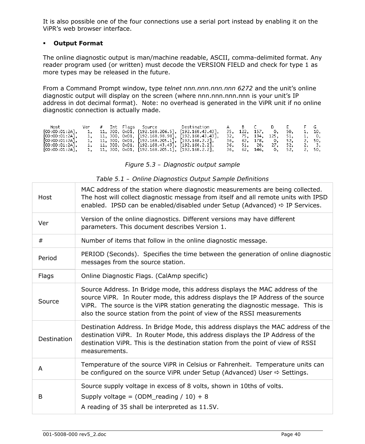  001-5008-000 rev5_2.doc    Page 40 It is also possible one of the four connections use a serial port instead by enabling it on the ViPR’s web browser interface.   Output Format The online diagnostic output is man/machine readable, ASCII, comma-delimited format. Any reader program used (or written) must decode the VERSION FIELD and check for type 1 as more types may be released in the future.   From a Command Prompt window, type telnet nnn.nnn.nnn.nnn 6272 and the unit’s online diagnostic output will display on the screen (where nnn.nnn.nnn.nnn is your unit’s IP address in dot decimal format).  Note: no overhead is generated in the ViPR unit if no online diagnostic connection is actually made.   Figure 5.3 – Diagnostic output sample Table 5.1 – Online Diagnostics Output Sample Definitions Host MAC address of the station where diagnostic measurements are being collected.  The host will collect diagnostic message from itself and all remote units with IPSD enabled.  IPSD can be enabled/disabled under Setup (Advanced) D IP Services.  Ver  Version of the online diagnostics. Different versions may have different parameters. This document describes Version 1.  #  Number of items that follow in the online diagnostic message. Period  PERIOD (Seconds).  Specifies the time between the generation of online diagnostic messages from the source station. Flags  Online Diagnostic Flags. (CalAmp specific) Source Source Address. In Bridge mode, this address displays the MAC address of the source ViPR.  In Router mode, this address displays the IP Address of the source ViPR.  The source is the ViPR station generating the diagnostic message.  This is also the source station from the point of view of the RSSI measurements Destination Destination Address. In Bridge Mode, this address displays the MAC address of the destination ViPR.  In Router Mode, this address displays the IP Address of the destination ViPR. This is the destination station from the point of view of RSSI measurements. A  Temperature of the source ViPR in Celsius or Fahrenheit.  Temperature units can be configured on the source ViPR under Setup (Advanced) User D Settings. B Source supply voltage in excess of 8 volts, shown in 10ths of volts.  Supply voltage = (ODM_reading / 10) + 8 A reading of 35 shall be interpreted as 11.5V. 