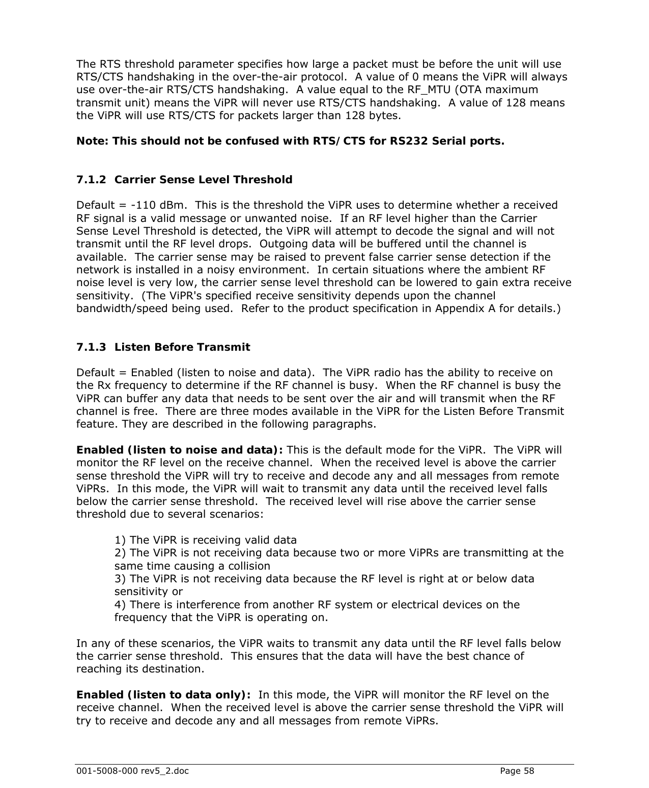  001-5008-000 rev5_2.doc    Page 58   The RTS threshold parameter specifies how large a packet must be before the unit will use RTS/CTS handshaking in the over-the-air protocol.  A value of 0 means the ViPR will always use over-the-air RTS/CTS handshaking.  A value equal to the RF_MTU (OTA maximum transmit unit) means the ViPR will never use RTS/CTS handshaking.  A value of 128 means the ViPR will use RTS/CTS for packets larger than 128 bytes.   Note: This should not be confused with RTS/CTS for RS232 Serial ports.  7.1.2 Carrier Sense Level Threshold Default = -110 dBm.  This is the threshold the ViPR uses to determine whether a received RF signal is a valid message or unwanted noise.  If an RF level higher than the Carrier Sense Level Threshold is detected, the ViPR will attempt to decode the signal and will not transmit until the RF level drops.  Outgoing data will be buffered until the channel is available.  The carrier sense may be raised to prevent false carrier sense detection if the network is installed in a noisy environment.  In certain situations where the ambient RF noise level is very low, the carrier sense level threshold can be lowered to gain extra receive sensitivity.  (The ViPR&apos;s specified receive sensitivity depends upon the channel bandwidth/speed being used.  Refer to the product specification in Appendix A for details.)   7.1.3 Listen Before Transmit Default = Enabled (listen to noise and data).  The ViPR radio has the ability to receive on the Rx frequency to determine if the RF channel is busy.  When the RF channel is busy the ViPR can buffer any data that needs to be sent over the air and will transmit when the RF channel is free.  There are three modes available in the ViPR for the Listen Before Transmit feature. They are described in the following paragraphs.   Enabled (listen to noise and data): This is the default mode for the ViPR.  The ViPR will monitor the RF level on the receive channel.  When the received level is above the carrier sense threshold the ViPR will try to receive and decode any and all messages from remote ViPRs.  In this mode, the ViPR will wait to transmit any data until the received level falls below the carrier sense threshold.  The received level will rise above the carrier sense threshold due to several scenarios:   1) The ViPR is receiving valid data  2) The ViPR is not receiving data because two or more ViPRs are transmitting at the same time causing a collision  3) The ViPR is not receiving data because the RF level is right at or below data sensitivity or  4) There is interference from another RF system or electrical devices on the frequency that the ViPR is operating on.   In any of these scenarios, the ViPR waits to transmit any data until the RF level falls below the carrier sense threshold.  This ensures that the data will have the best chance of reaching its destination.  Enabled (listen to data only):  In this mode, the ViPR will monitor the RF level on the receive channel.  When the received level is above the carrier sense threshold the ViPR will try to receive and decode any and all messages from remote ViPRs.   