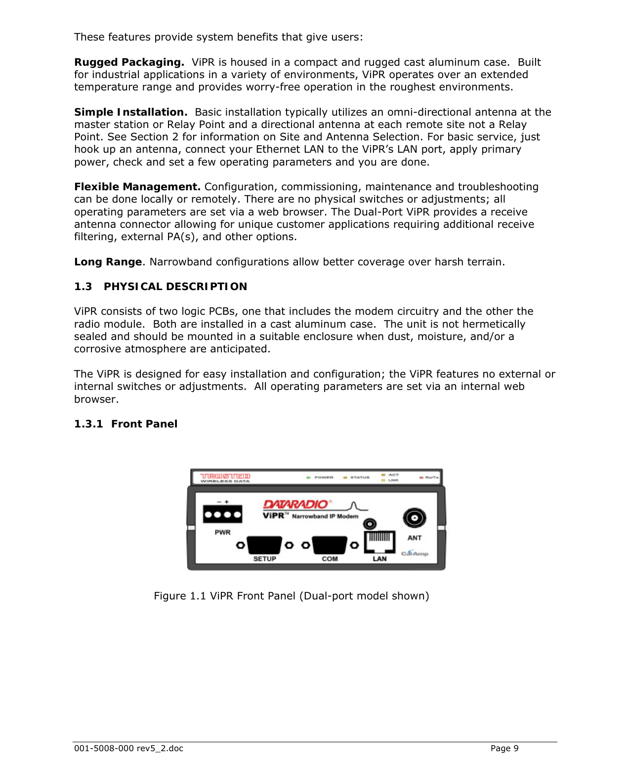  001-5008-000 rev5_2.doc    Page 9 These features provide system benefits that give users:  Rugged Packaging.  ViPR is housed in a compact and rugged cast aluminum case.  Built for industrial applications in a variety of environments, ViPR operates over an extended temperature range and provides worry-free operation in the roughest environments. Simple Installation.  Basic installation typically utilizes an omni-directional antenna at the master station or Relay Point and a directional antenna at each remote site not a Relay Point. See Section 2 for information on Site and Antenna Selection. For basic service, just hook up an antenna, connect your Ethernet LAN to the ViPR’s LAN port, apply primary power, check and set a few operating parameters and you are done.   Flexible Management. Configuration, commissioning, maintenance and troubleshooting can be done locally or remotely. There are no physical switches or adjustments; all operating parameters are set via a web browser. The Dual-Port ViPR provides a receive antenna connector allowing for unique customer applications requiring additional receive filtering, external PA(s), and other options. Long Range. Narrowband configurations allow better coverage over harsh terrain.  1.3 PHYSICAL DESCRIPTION ViPR consists of two logic PCBs, one that includes the modem circuitry and the other the radio module.  Both are installed in a cast aluminum case.  The unit is not hermetically sealed and should be mounted in a suitable enclosure when dust, moisture, and/or a corrosive atmosphere are anticipated.   The ViPR is designed for easy installation and configuration; the ViPR features no external or internal switches or adjustments.  All operating parameters are set via an internal web browser.  1.3.1 Front Panel                          Figure 1.1 ViPR Front Panel (Dual-port model shown) 
