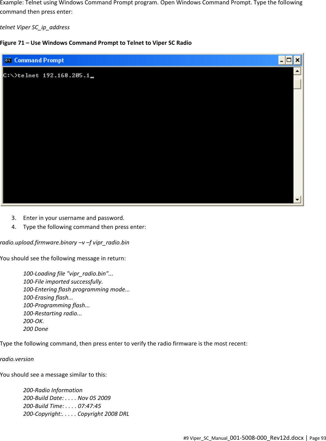  #9 Viper_SC_Manual_001-5008-000_Rev12d.docx | Page 93 Example: Telnet using Windows Command Prompt program. Open Windows Command Prompt. Type the following command then press enter: telnet Viper SC_ip_address Figure 71 – Use Windows Command Prompt to Telnet to Viper SC Radio  3. Enter in your username and password. 4. Type the following command then press enter: radio.upload.firmware.binary –v –f vipr_radio.bin You should see the following message in return: 100-Loading file &quot;vipr_radio.bin&quot;... 100-File imported successfully. 100-Entering flash programming mode... 100-Erasing flash... 100-Programming flash... 100-Restarting radio... 200-OK. 200 Done Type the following command, then press enter to verify the radio firmware is the most recent: radio.version You should see a message similar to this: 200-Radio Information 200-Build Date: . . . . Nov 05 2009 200-Build Time: . . . . 07:47:45 200-Copyright:. . . . . Copyright 2008 DRL 