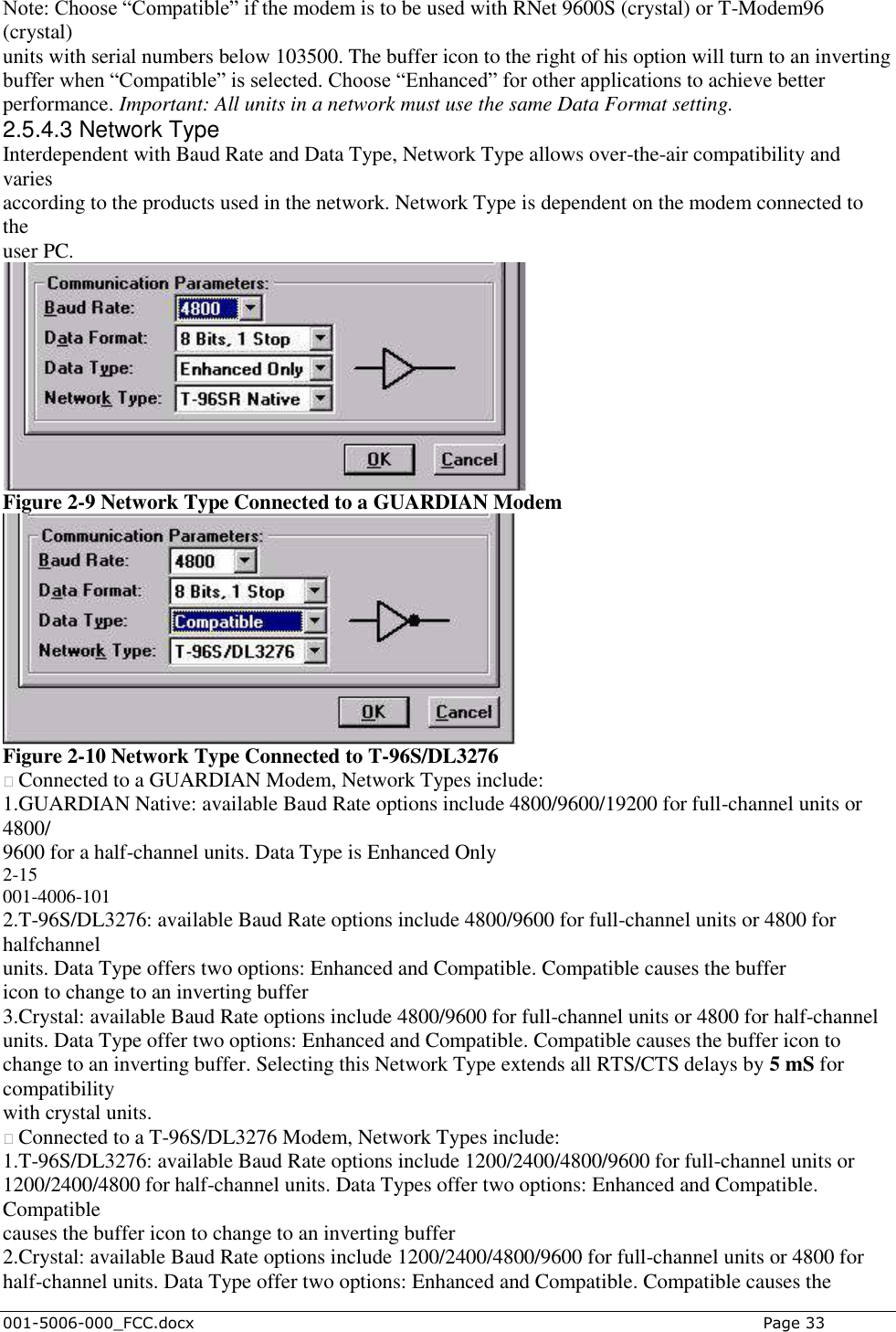  001-5006-000_FCC.docx    Page 33 Note: Choose “Compatible” if the modem is to be used with RNet 9600S (crystal) or T-Modem96 (crystal) units with serial numbers below 103500. The buffer icon to the right of his option will turn to an inverting buffer when “Compatible” is selected. Choose “Enhanced” for other applications to achieve better performance. Important: All units in a network must use the same Data Format setting. 2.5.4.3 Network Type Interdependent with Baud Rate and Data Type, Network Type allows over-the-air compatibility and varies according to the products used in the network. Network Type is dependent on the modem connected to the user PC.  Figure 2-9 Network Type Connected to a GUARDIAN Modem  Figure 2-10 Network Type Connected to T-96S/DL3276 � Connected to a GUARDIAN Modem, Network Types include: 1.GUARDIAN Native: available Baud Rate options include 4800/9600/19200 for full-channel units or 4800/ 9600 for a half-channel units. Data Type is Enhanced Only 2-15 001-4006-101 2.T-96S/DL3276: available Baud Rate options include 4800/9600 for full-channel units or 4800 for halfchannel units. Data Type offers two options: Enhanced and Compatible. Compatible causes the buffer icon to change to an inverting buffer 3.Crystal: available Baud Rate options include 4800/9600 for full-channel units or 4800 for half-channel units. Data Type offer two options: Enhanced and Compatible. Compatible causes the buffer icon to change to an inverting buffer. Selecting this Network Type extends all RTS/CTS delays by 5 mS for compatibility with crystal units. � Connected to a T-96S/DL3276 Modem, Network Types include: 1.T-96S/DL3276: available Baud Rate options include 1200/2400/4800/9600 for full-channel units or 1200/2400/4800 for half-channel units. Data Types offer two options: Enhanced and Compatible. Compatible causes the buffer icon to change to an inverting buffer 2.Crystal: available Baud Rate options include 1200/2400/4800/9600 for full-channel units or 4800 for half-channel units. Data Type offer two options: Enhanced and Compatible. Compatible causes the 