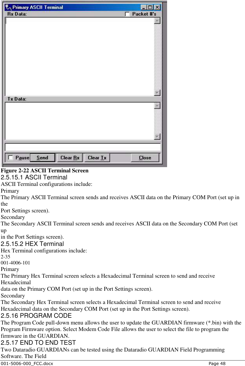  001-5006-000_FCC.docx    Page 48  Figure 2-22 ASCII Terminal Screen 2.5.15.1 ASCII Terminal ASCII Terminal configurations include: Primary The Primary ASCII Terminal screen sends and receives ASCII data on the Primary COM Port (set up in the Port Settings screen). Secondary The Secondary ASCII Terminal screen sends and receives ASCII data on the Secondary COM Port (set up in the Port Settings screen). 2.5.15.2 HEX Terminal Hex Terminal configurations include: 2-35 001-4006-101 Primary The Primary Hex Terminal screen selects a Hexadecimal Terminal screen to send and receive Hexadecimal data on the Primary COM Port (set up in the Port Settings screen). Secondary The Secondary Hex Terminal screen selects a Hexadecimal Terminal screen to send and receive Hexadecimal data on the Secondary COM Port (set up in the Port Settings screen). 2.5.16 PROGRAM CODE The Program Code pull-down menu allows the user to update the GUARDIAN firmware (*.bin) with the Program Firmware option. Select Modem Code File allows the user to select the file to program the firmware in the GUARDIAN. 2.5.17 END TO END TEST Two Dataradio GUARDIANs can be tested using the Dataradio GUARDIAN Field Programming Software. The Field 