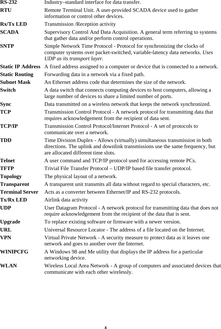  RS-232  Industry–standard interface for data transfer.  RTU  Remote Terminal Unit. A user-provided SCADA device used to gather information or control other devices. Rx/Tx LED  Transmission /Reception activity  SCADA  Supervisory Control And Data Acquisition. A general term referring to systems that gather data and/or perform control operations. SNTP  Simple Network Time Protocol - Protocol for synchronizing the clocks of computer systems over packet-switched, variable-latency data networks. Uses UDP as its transport layer. Static IP Address   A fixed address assigned to a computer or device that is connected to a network. Static Routing   Forwarding data in a network via a fixed path. Subnet Mask   An Ethernet address code that determines the size of the network. Switch   A data switch that connects computing devices to host computers, allowing a large number of devices to share a limited number of ports.  Sync   Data transmitted on a wireless network that keeps the network synchronized.  TCP   Transmission Control Protocol - A network protocol for transmitting data that requires acknowledgement from the recipient of data sent. TCP/IP   Transmission Control Protocol/Internet Protocol - A set of protocols to communicate over a network. TDD  Time Division Duplex - Allows (virtually) simultaneous transmission in both directions. The uplink and downlink transmissions use the same frequency, but are allocated different time slots. Telnet   A user command and TCP/IP protocol used for accessing remote PCs. TFTP   Trivial File Transfer Protocol – UDP/IP based file transfer protocol. Topology   The physical layout of a network. Transparent  A transparent unit transmits all data without regard to special characters, etc. Terminal Server  Acts as a converter between Ethernet/IP and RS-232 protocols. Tx/Rx LED  Airlink data activity UDP   User Datagram Protocol - A network protocol for transmitting data that does not require acknowledgement from the recipient of the data that is sent. Upgrade   To replace existing software or firmware with a newer version. URL   Universal Resource Locator - The address of a file located on the Internet. VPN   Virtual Private Network - A security measure to protect data as it leaves one network and goes to another over the Internet. WINIPCFG   A Windows 98 and Me utility that displays the IP address for a particular networking device.  WLAN   Wireless Local Area Network - A group of computers and associated devices that communicate with each other wirelessly. 120 40520-100a    ViPR User Manual  x