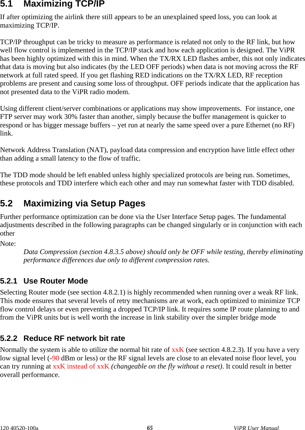  5.1 Maximizing TCP/IP If after optimizing the airlink there still appears to be an unexplained speed loss, you can look at maximizing TCP/IP.   TCP/IP throughput can be tricky to measure as performance is related not only to the RF link, but how well flow control is implemented in the TCP/IP stack and how each application is designed. The ViPR has been highly optimized with this in mind. When the TX/RX LED flashes amber, this not only indicates that data is moving but also indicates (by the LED OFF periods) when data is not moving across the RF network at full rated speed. If you get flashing RED indications on the TX/RX LED, RF reception problems are present and causing some loss of throughput. OFF periods indicate that the application has not presented data to the ViPR radio modem.  Using different client/server combinations or applications may show improvements.  For instance, one FTP server may work 30% faster than another, simply because the buffer management is quicker to respond or has bigger message buffers – yet run at nearly the same speed over a pure Ethernet (no RF) link.  Network Address Translation (NAT), payload data compression and encryption have little effect other than adding a small latency to the flow of traffic.  The TDD mode should be left enabled unless highly specialized protocols are being run. Sometimes, these protocols and TDD interfere which each other and may run somewhat faster with TDD disabled.  5.2  Maximizing via Setup Pages Further performance optimization can be done via the User Interface Setup pages. The fundamental adjustments described in the following paragraphs can be changed singularly or in conjunction with each other  Note:  Data Compression (section 4.8.3.5 above) should only be OFF while testing, thereby eliminating performance differences due only to different compression rates.  5.2.1  Use Router Mode Selecting Router mode (see section 4.8.2.1) is highly recommended when running over a weak RF link. This mode ensures that several levels of retry mechanisms are at work, each optimized to minimize TCP flow control delays or even preventing a dropped TCP/IP link. It requires some IP route planning to and from the ViPR units but is well worth the increase in link stability over the simpler bridge mode  5.2.2  Reduce RF network bit rate Normally the system is able to utilize the normal bit rate of xxK (see section 4.8.2.3). If you have a very low signal level (-90 dBm or less) or the RF signal levels are close to an elevated noise floor level, you can try running at xxK instead of xxK (changeable on the fly without a reset). It could result in better overall performance. 120 40520-100a    ViPR User Manual  65