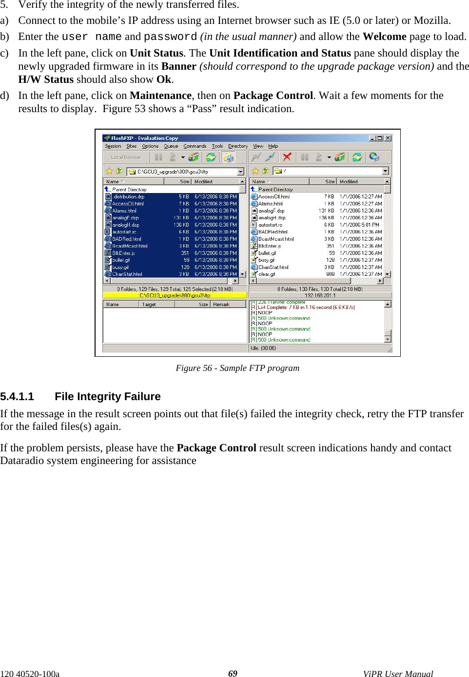  5.  Verify the integrity of the newly transferred files.  a)  Connect to the mobile’s IP address using an Internet browser such as IE (5.0 or later) or Mozilla.  b) Enter the user name and password (in the usual manner) and allow the Welcome page to load.  c)  In the left pane, click on Unit Status. The Unit Identification and Status pane should display the newly upgraded firmware in its Banner (should correspond to the upgrade package version) and the H/W Status should also show Ok. d)  In the left pane, click on Maintenance, then on Package Control. Wait a few moments for the results to display.  Figure 53 shows a “Pass” result indication.   Figure 56 - Sample FTP program  5.4.1.1  File Integrity Failure If the message in the result screen points out that file(s) failed the integrity check, retry the FTP transfer for the failed files(s) again.  If the problem persists, please have the Package Control result screen indications handy and contact Dataradio system engineering for assistance 120 40520-100a    ViPR User Manual  69