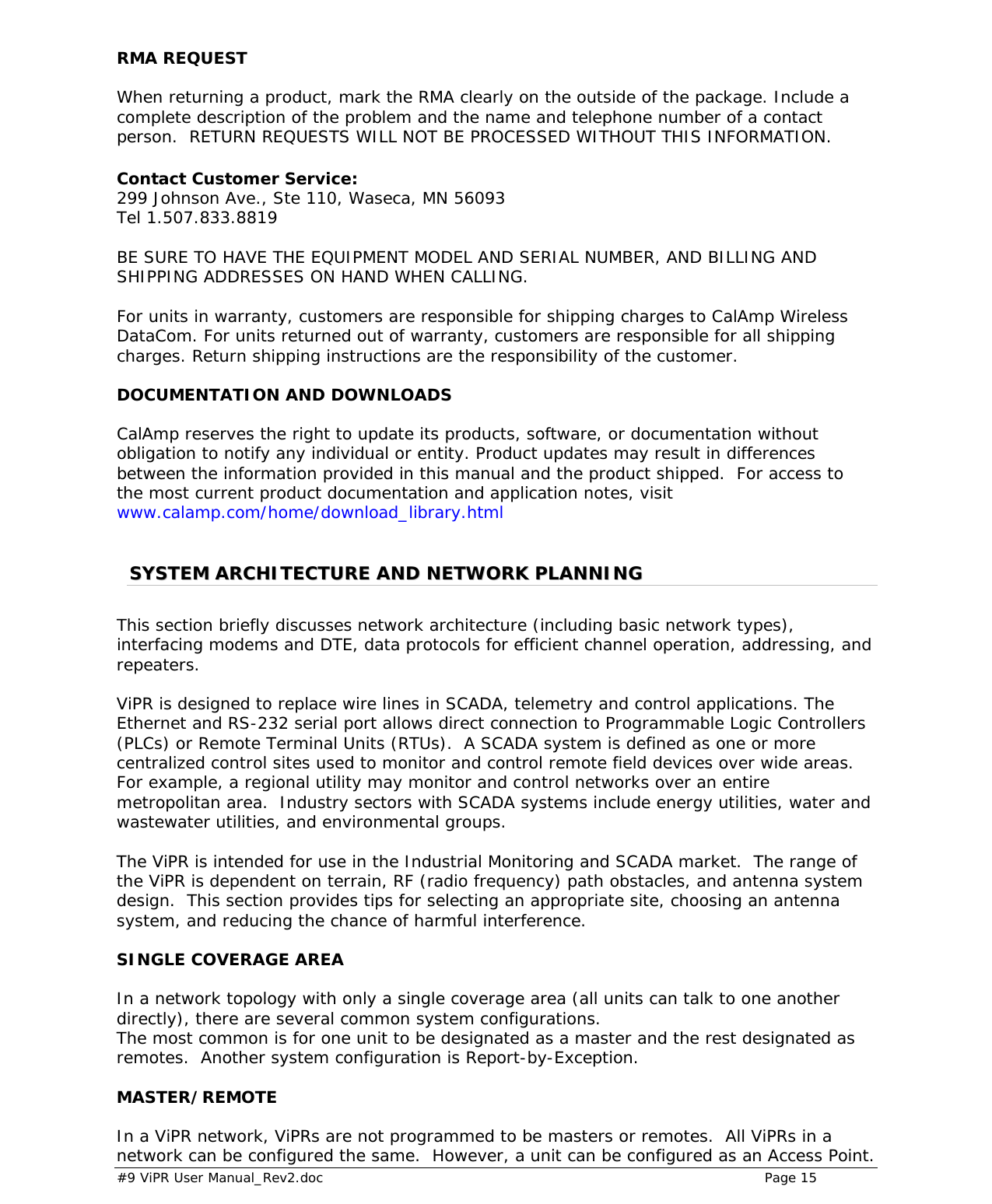  #9 ViPR User Manual_Rev2.doc    Page 15 RMA REQUEST When returning a product, mark the RMA clearly on the outside of the package. Include a complete description of the problem and the name and telephone number of a contact person.  RETURN REQUESTS WILL NOT BE PROCESSED WITHOUT THIS INFORMATION.  Contact Customer Service: 299 Johnson Ave., Ste 110, Waseca, MN 56093 Tel 1.507.833.8819    BE SURE TO HAVE THE EQUIPMENT MODEL AND SERIAL NUMBER, AND BILLING AND SHIPPING ADDRESSES ON HAND WHEN CALLING.    For units in warranty, customers are responsible for shipping charges to CalAmp Wireless DataCom. For units returned out of warranty, customers are responsible for all shipping charges. Return shipping instructions are the responsibility of the customer. DOCUMENTATION AND DOWNLOADS CalAmp reserves the right to update its products, software, or documentation without obligation to notify any individual or entity. Product updates may result in differences between the information provided in this manual and the product shipped.  For access to the most current product documentation and application notes, visit www.calamp.com/home/download_library.html   SSYYSSTTEEMM  AARRCCHHIITTEECCTTUURREE  AANNDD  NNEETTWWOORRKK  PPLLAANNNNIINNGG  This section briefly discusses network architecture (including basic network types), interfacing modems and DTE, data protocols for efficient channel operation, addressing, and repeaters.   ViPR is designed to replace wire lines in SCADA, telemetry and control applications. The Ethernet and RS-232 serial port allows direct connection to Programmable Logic Controllers (PLCs) or Remote Terminal Units (RTUs).  A SCADA system is defined as one or more centralized control sites used to monitor and control remote field devices over wide areas.  For example, a regional utility may monitor and control networks over an entire metropolitan area.  Industry sectors with SCADA systems include energy utilities, water and wastewater utilities, and environmental groups.  The ViPR is intended for use in the Industrial Monitoring and SCADA market.  The range of the ViPR is dependent on terrain, RF (radio frequency) path obstacles, and antenna system design.  This section provides tips for selecting an appropriate site, choosing an antenna system, and reducing the chance of harmful interference.  SINGLE COVERAGE AREA In a network topology with only a single coverage area (all units can talk to one another directly), there are several common system configurations. The most common is for one unit to be designated as a master and the rest designated as remotes.  Another system configuration is Report-by-Exception.  MASTER/REMOTE In a ViPR network, ViPRs are not programmed to be masters or remotes.  All ViPRs in a network can be configured the same.  However, a unit can be configured as an Access Point.  