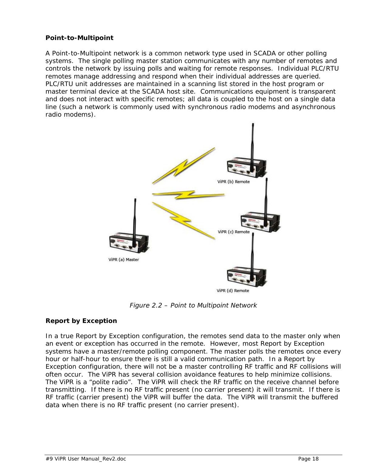  #9 ViPR User Manual_Rev2.doc    Page 18  Point-to-Multipoint A Point-to-Multipoint network is a common network type used in SCADA or other polling systems.  The single polling master station communicates with any number of remotes and controls the network by issuing polls and waiting for remote responses.  Individual PLC/RTU remotes manage addressing and respond when their individual addresses are queried. PLC/RTU unit addresses are maintained in a scanning list stored in the host program or master terminal device at the SCADA host site.  Communications equipment is transparent and does not interact with specific remotes; all data is coupled to the host on a single data line (such a network is commonly used with synchronous radio modems and asynchronous radio modems).   Figure 2.2 – Point to Multipoint Network  Report by Exception In a true Report by Exception configuration, the remotes send data to the master only when an event or exception has occurred in the remote.  However, most Report by Exception systems have a master/remote polling component. The master polls the remotes once every hour or half-hour to ensure there is still a valid communication path.  In a Report by Exception configuration, there will not be a master controlling RF traffic and RF collisions will often occur.  The ViPR has several collision avoidance features to help minimize collisions.  The ViPR is a “polite radio”.  The ViPR will check the RF traffic on the receive channel before transmitting.  If there is no RF traffic present (no carrier present) it will transmit.  If there is RF traffic (carrier present) the ViPR will buffer the data.  The ViPR will transmit the buffered data when there is no RF traffic present (no carrier present).   