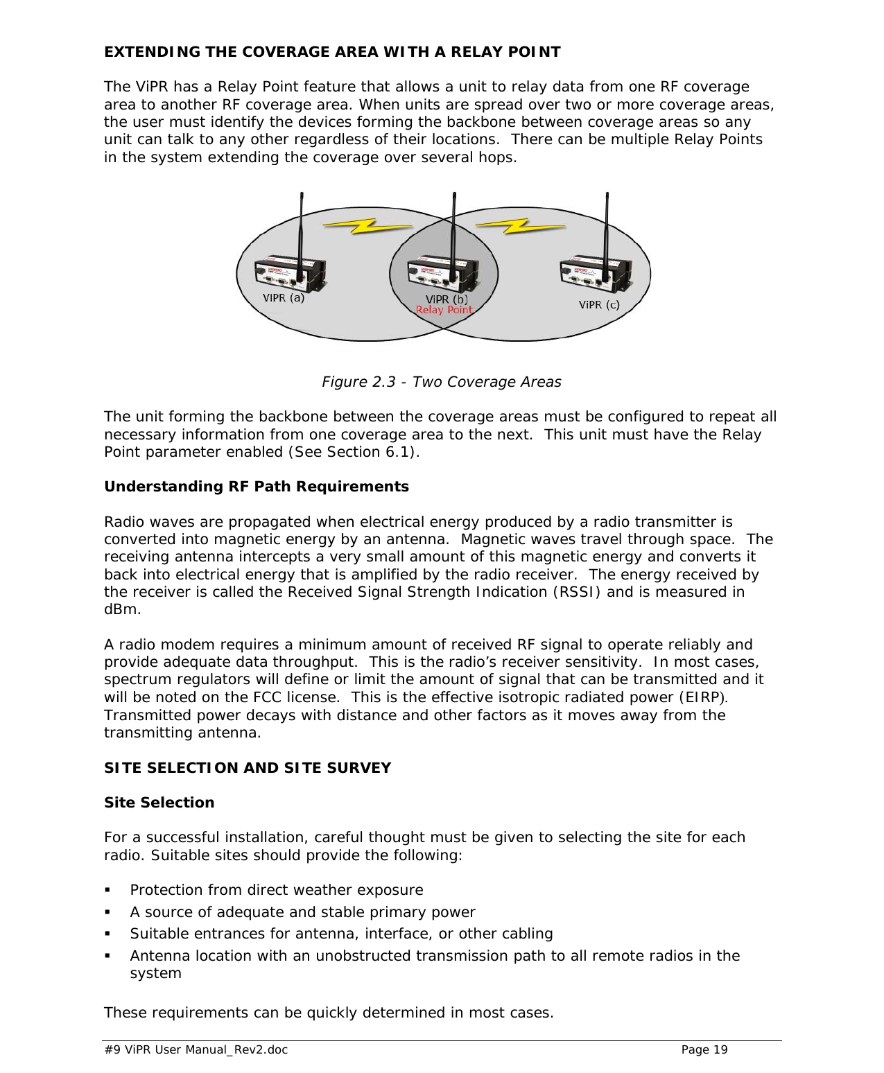  #9 ViPR User Manual_Rev2.doc    Page 19 EXTENDING THE COVERAGE AREA WITH A RELAY POINT The ViPR has a Relay Point feature that allows a unit to relay data from one RF coverage area to another RF coverage area. When units are spread over two or more coverage areas, the user must identify the devices forming the backbone between coverage areas so any unit can talk to any other regardless of their locations.  There can be multiple Relay Points in the system extending the coverage over several hops.  Figure 2.3 - Two Coverage Areas  The unit forming the backbone between the coverage areas must be configured to repeat all necessary information from one coverage area to the next.  This unit must have the Relay Point parameter enabled (See Section 6.1). Understanding RF Path Requirements Radio waves are propagated when electrical energy produced by a radio transmitter is converted into magnetic energy by an antenna.  Magnetic waves travel through space.  The receiving antenna intercepts a very small amount of this magnetic energy and converts it back into electrical energy that is amplified by the radio receiver.  The energy received by the receiver is called the Received Signal Strength Indication (RSSI) and is measured in dBm.   A radio modem requires a minimum amount of received RF signal to operate reliably and provide adequate data throughput.  This is the radio’s receiver sensitivity.  In most cases, spectrum regulators will define or limit the amount of signal that can be transmitted and it will be noted on the FCC license.  This is the effective isotropic radiated power (EIRP).  Transmitted power decays with distance and other factors as it moves away from the transmitting antenna. SITE SELECTION AND SITE SURVEY Site Selection For a successful installation, careful thought must be given to selecting the site for each radio. Suitable sites should provide the following:   Protection from direct weather exposure  A source of adequate and stable primary power  Suitable entrances for antenna, interface, or other cabling  Antenna location with an unobstructed transmission path to all remote radios in the system  These requirements can be quickly determined in most cases. 