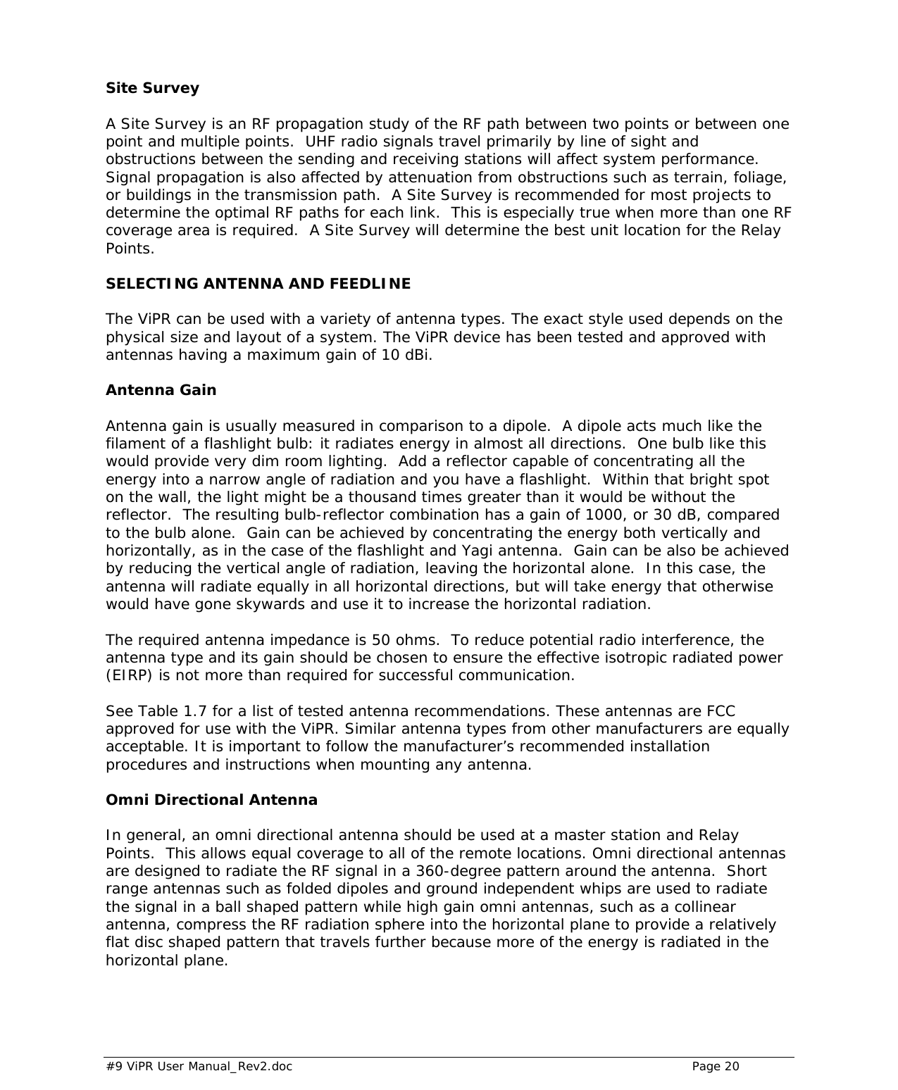  #9 ViPR User Manual_Rev2.doc    Page 20  Site Survey A Site Survey is an RF propagation study of the RF path between two points or between one point and multiple points.  UHF radio signals travel primarily by line of sight and obstructions between the sending and receiving stations will affect system performance.  Signal propagation is also affected by attenuation from obstructions such as terrain, foliage, or buildings in the transmission path.  A Site Survey is recommended for most projects to determine the optimal RF paths for each link.  This is especially true when more than one RF coverage area is required.  A Site Survey will determine the best unit location for the Relay Points.  SELECTING ANTENNA AND FEEDLINE The ViPR can be used with a variety of antenna types. The exact style used depends on the physical size and layout of a system. The ViPR device has been tested and approved with antennas having a maximum gain of 10 dBi.  Antenna Gain Antenna gain is usually measured in comparison to a dipole.  A dipole acts much like the filament of a flashlight bulb: it radiates energy in almost all directions.  One bulb like this would provide very dim room lighting.  Add a reflector capable of concentrating all the energy into a narrow angle of radiation and you have a flashlight.  Within that bright spot on the wall, the light might be a thousand times greater than it would be without the reflector.  The resulting bulb-reflector combination has a gain of 1000, or 30 dB, compared to the bulb alone.  Gain can be achieved by concentrating the energy both vertically and horizontally, as in the case of the flashlight and Yagi antenna.  Gain can be also be achieved by reducing the vertical angle of radiation, leaving the horizontal alone.  In this case, the antenna will radiate equally in all horizontal directions, but will take energy that otherwise would have gone skywards and use it to increase the horizontal radiation.  The required antenna impedance is 50 ohms.  To reduce potential radio interference, the antenna type and its gain should be chosen to ensure the effective isotropic radiated power (EIRP) is not more than required for successful communication.  See Table 1.7 for a list of tested antenna recommendations. These antennas are FCC approved for use with the ViPR. Similar antenna types from other manufacturers are equally acceptable. It is important to follow the manufacturer’s recommended installation procedures and instructions when mounting any antenna.  Omni Directional Antenna In general, an omni directional antenna should be used at a master station and Relay Points.  This allows equal coverage to all of the remote locations. Omni directional antennas are designed to radiate the RF signal in a 360-degree pattern around the antenna.  Short range antennas such as folded dipoles and ground independent whips are used to radiate the signal in a ball shaped pattern while high gain omni antennas, such as a collinear antenna, compress the RF radiation sphere into the horizontal plane to provide a relatively flat disc shaped pattern that travels further because more of the energy is radiated in the horizontal plane.  