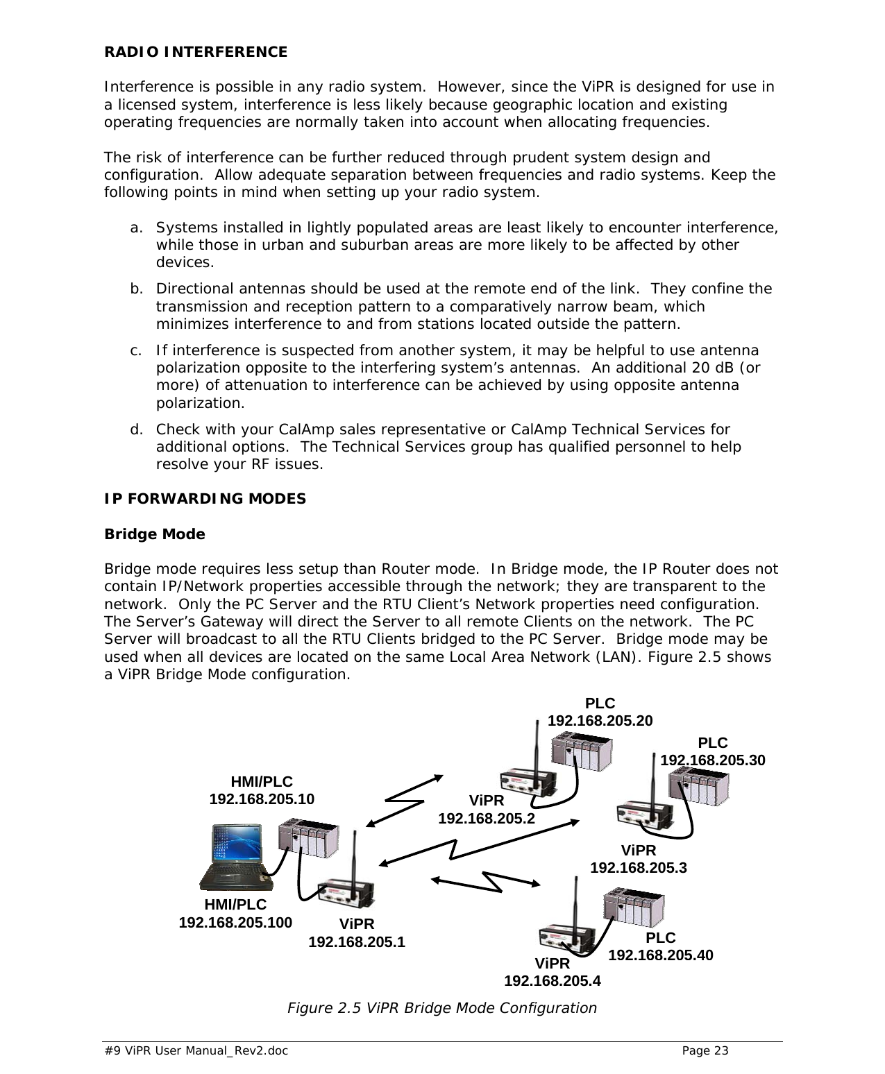  #9 ViPR User Manual_Rev2.doc    Page 23 RADIO INTERFERENCE Interference is possible in any radio system.  However, since the ViPR is designed for use in a licensed system, interference is less likely because geographic location and existing operating frequencies are normally taken into account when allocating frequencies.   The risk of interference can be further reduced through prudent system design and configuration.  Allow adequate separation between frequencies and radio systems. Keep the following points in mind when setting up your radio system.   a. Systems installed in lightly populated areas are least likely to encounter interference, while those in urban and suburban areas are more likely to be affected by other devices.  b. Directional antennas should be used at the remote end of the link.  They confine the transmission and reception pattern to a comparatively narrow beam, which minimizes interference to and from stations located outside the pattern.  c. If interference is suspected from another system, it may be helpful to use antenna polarization opposite to the interfering system’s antennas.  An additional 20 dB (or more) of attenuation to interference can be achieved by using opposite antenna polarization.  d. Check with your CalAmp sales representative or CalAmp Technical Services for additional options.  The Technical Services group has qualified personnel to help resolve your RF issues.  IP FORWARDING MODES Bridge Mode Bridge mode requires less setup than Router mode.  In Bridge mode, the IP Router does not contain IP/Network properties accessible through the network; they are transparent to the network.  Only the PC Server and the RTU Client’s Network properties need configuration.  The Server’s Gateway will direct the Server to all remote Clients on the network.  The PC Server will broadcast to all the RTU Clients bridged to the PC Server.  Bridge mode may be used when all devices are located on the same Local Area Network (LAN). Figure 2.5 shows a ViPR Bridge Mode configuration.                   Figure 2.5 ViPR Bridge Mode Configuration  ViPR 192.168.205.1ViPR 192.168.205.3 PLC 192.168.205.40HMI/PLC 192.168.205.10HMI/PLC 192.168.205.100 PLC 192.168.205.30PLC 192.168.205.20ViPR 192.168.205.2ViPR 192.168.205.4 