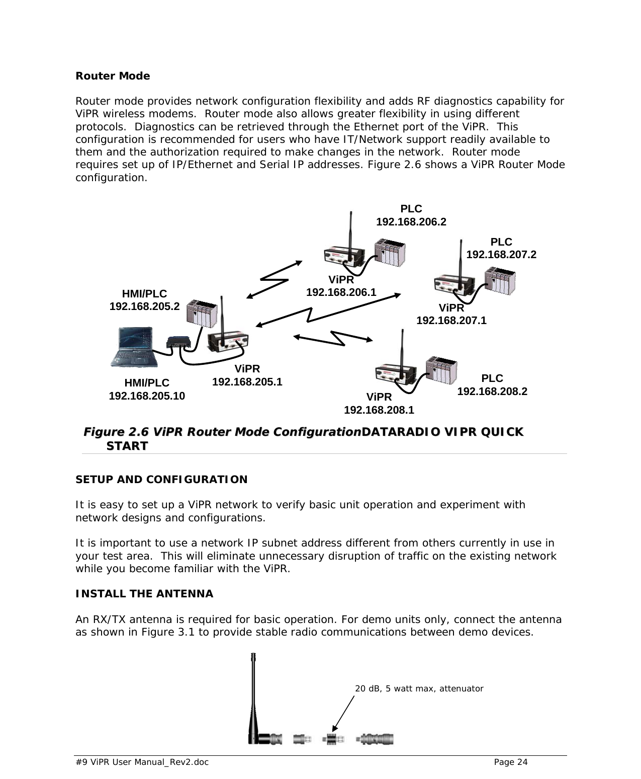  #9 ViPR User Manual_Rev2.doc    Page 24   Router Mode Router mode provides network configuration flexibility and adds RF diagnostics capability for ViPR wireless modems.  Router mode also allows greater flexibility in using different protocols.  Diagnostics can be retrieved through the Ethernet port of the ViPR.  This configuration is recommended for users who have IT/Network support readily available to them and the authorization required to make changes in the network.  Router mode requires set up of IP/Ethernet and Serial IP addresses. Figure 2.6 shows a ViPR Router Mode configuration.                    FFiigguurree  22..66  VViiPPRR  RRoouutteerr  MMooddee  CCoonnffiigguurraattiioonnDDAATTAARRAADDIIOO  VVIIPPRR  QQUUIICCKK  SSTTAARRTT  SETUP AND CONFIGURATION It is easy to set up a ViPR network to verify basic unit operation and experiment with network designs and configurations.   It is important to use a network IP subnet address different from others currently in use in your test area.  This will eliminate unnecessary disruption of traffic on the existing network while you become familiar with the ViPR.  INSTALL THE ANTENNA An RX/TX antenna is required for basic operation. For demo units only, connect the antenna as shown in Figure 3.1 to provide stable radio communications between demo devices.    ViPR 192.168.205.1 ViPR 192.168.206.1 PLC 192.168.206.2 ViPR 192.168.207.1 PLC 192.168.207.2 ViPR 192.168.208.1 PLC 192.168.208.2 HMI/PLC 192.168.205.2 HMI/PLC 192.168.205.10 20 dB, 5 watt max, attenuator 