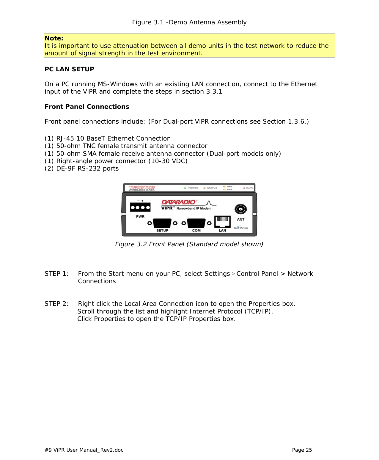  #9 ViPR User Manual_Rev2.doc    Page 25 Figure 3.1 -Demo Antenna Assembly  Note: It is important to use attenuation between all demo units in the test network to reduce the amount of signal strength in the test environment.  PC LAN SETUP On a PC running MS-Windows with an existing LAN connection, connect to the Ethernet input of the ViPR and complete the steps in section 3.3.1  Front Panel Connections Front panel connections include: (For Dual-port ViPR connections see Section 1.3.6.)  (1) RJ-45 10 BaseT Ethernet Connection  (1) 50-ohm TNC female transmit antenna connector  (1) 50-ohm SMA female receive antenna connector (Dual-port models only) (1) Right-angle power connector (10-30 VDC) (2) DE-9F RS-232 ports   Figure 3.2 Front Panel (Standard model shown)    STEP 1:  From the Start menu on your PC, select Settings &gt; Control Panel &gt; Network Connections   STEP 2:  Right click the Local Area Connection icon to open the Properties box.                Scroll through the list and highlight Internet Protocol (TCP/IP).                 Click Properties to open the TCP/IP Properties box.     