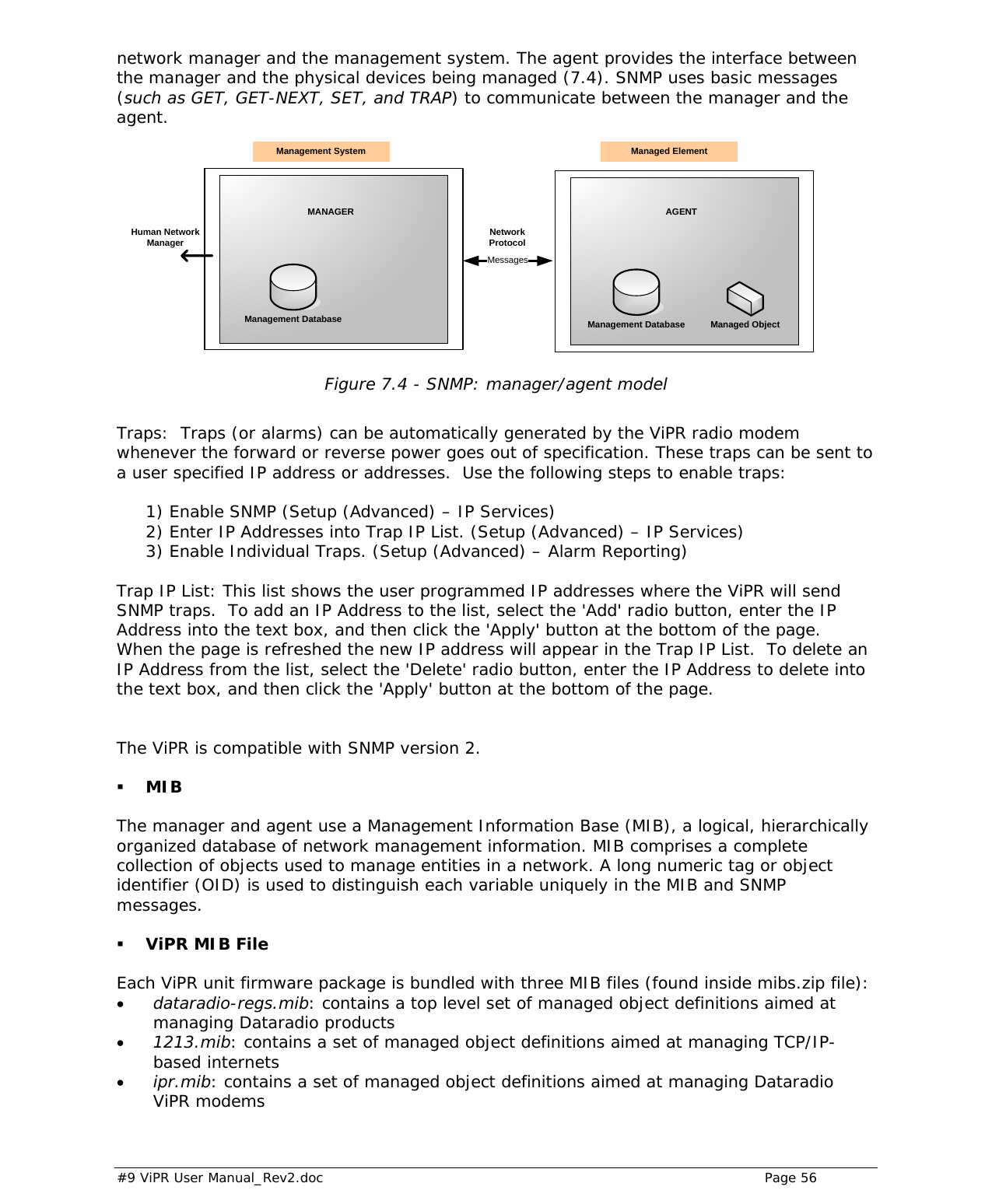  #9 ViPR User Manual_Rev2.doc    Page 56  network manager and the management system. The agent provides the interface between the manager and the physical devices being managed (7.4). SNMP uses basic messages (such as GET, GET-NEXT, SET, and TRAP) to communicate between the manager and the agent.  MANAGER AGENTManagement Database Management Database Managed ObjectMessagesNetwork ProtocolManagement System Managed ElementHuman Network Manager Figure 7.4 - SNMP: manager/agent model   Traps:  Traps (or alarms) can be automatically generated by the ViPR radio modem whenever the forward or reverse power goes out of specification. These traps can be sent to a user specified IP address or addresses.  Use the following steps to enable traps:  1) Enable SNMP (Setup (Advanced) – IP Services) 2) Enter IP Addresses into Trap IP List. (Setup (Advanced) – IP Services) 3) Enable Individual Traps. (Setup (Advanced) – Alarm Reporting)  Trap IP List: This list shows the user programmed IP addresses where the ViPR will send SNMP traps.  To add an IP Address to the list, select the &apos;Add&apos; radio button, enter the IP Address into the text box, and then click the &apos;Apply&apos; button at the bottom of the page.  When the page is refreshed the new IP address will appear in the Trap IP List.  To delete an IP Address from the list, select the &apos;Delete&apos; radio button, enter the IP Address to delete into the text box, and then click the &apos;Apply&apos; button at the bottom of the page.  The ViPR is compatible with SNMP version 2.  MIB  The manager and agent use a Management Information Base (MIB), a logical, hierarchically organized database of network management information. MIB comprises a complete collection of objects used to manage entities in a network. A long numeric tag or object identifier (OID) is used to distinguish each variable uniquely in the MIB and SNMP messages.  ViPR MIB File Each ViPR unit firmware package is bundled with three MIB files (found inside mibs.zip file): • dataradio-regs.mib: contains a top level set of managed object definitions aimed at managing Dataradio products • 1213.mib: contains a set of managed object definitions aimed at managing TCP/IP-based internets • ipr.mib: contains a set of managed object definitions aimed at managing Dataradio ViPR modems  