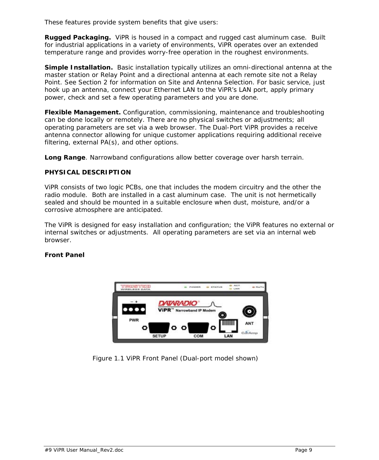  #9 ViPR User Manual_Rev2.doc    Page 9 These features provide system benefits that give users:  Rugged Packaging.  ViPR is housed in a compact and rugged cast aluminum case.  Built for industrial applications in a variety of environments, ViPR operates over an extended temperature range and provides worry-free operation in the roughest environments. Simple Installation.  Basic installation typically utilizes an omni-directional antenna at the master station or Relay Point and a directional antenna at each remote site not a Relay Point. See Section 2 for information on Site and Antenna Selection. For basic service, just hook up an antenna, connect your Ethernet LAN to the ViPR’s LAN port, apply primary power, check and set a few operating parameters and you are done.   Flexible Management. Configuration, commissioning, maintenance and troubleshooting can be done locally or remotely. There are no physical switches or adjustments; all operating parameters are set via a web browser. The Dual-Port ViPR provides a receive antenna connector allowing for unique customer applications requiring additional receive filtering, external PA(s), and other options. Long Range. Narrowband configurations allow better coverage over harsh terrain.  PHYSICAL DESCRIPTION ViPR consists of two logic PCBs, one that includes the modem circuitry and the other the radio module.  Both are installed in a cast aluminum case.  The unit is not hermetically sealed and should be mounted in a suitable enclosure when dust, moisture, and/or a corrosive atmosphere are anticipated.   The ViPR is designed for easy installation and configuration; the ViPR features no external or internal switches or adjustments.  All operating parameters are set via an internal web browser.  Front Panel                          Figure 1.1 ViPR Front Panel (Dual-port model shown) 