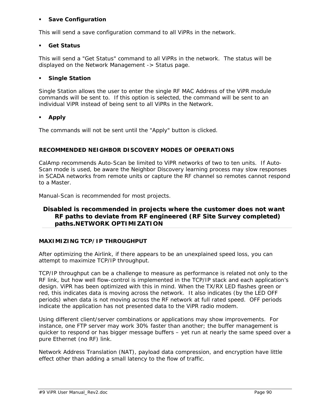  #9 ViPR User Manual_Rev2.doc    Page 90   Save Configuration This will send a save configuration command to all ViPRs in the network.  Get Status This will send a &quot;Get Status&quot; command to all ViPRs in the network.  The status will be displayed on the Network Management -&gt; Status page.  Single Station Single Station allows the user to enter the single RF MAC Address of the ViPR module commands will be sent to.  If this option is selected, the command will be sent to an individual ViPR instead of being sent to all ViPRs in the Network.  Apply  The commands will not be sent until the &quot;Apply&quot; button is clicked.   RECOMMENDED NEIGHBOR DISCOVERY MODES OF OPERATIONS CalAmp recommends Auto-Scan be limited to ViPR networks of two to ten units.  If Auto-Scan mode is used, be aware the Neighbor Discovery learning process may slow responses in SCADA networks from remote units or capture the RF channel so remotes cannot respond to a Master.  Manual-Scan is recommended for most projects.  DDiissaabblleedd  iiss  rreeccoommmmeennddeedd  iinn  pprroojjeeccttss  wwhheerree  tthhee  ccuussttoommeerr  ddooeess  nnoott  wwaanntt  RRFF  ppaatthhss  ttoo  ddeevviiaattee  ffrroomm  RRFF  eennggiinneeeerreedd  ((RRFF  SSiittee  SSuurrvveeyy  ccoommpplleetteedd))  ppaatthhss..NETWORK OPTIMIZATION MAXIMIZING TCP/IP THROUGHPUT After optimizing the Airlink, if there appears to be an unexplained speed loss, you can attempt to maximize TCP/IP throughput.   TCP/IP throughput can be a challenge to measure as performance is related not only to the RF link, but how well flow-control is implemented in the TCP/IP stack and each application’s design. ViPR has been optimized with this in mind. When the TX/RX LED flashes green or red, this indicates data is moving across the network.  It also indicates (by the LED OFF periods) when data is not moving across the RF network at full rated speed.  OFF periods indicate the application has not presented data to the ViPR radio modem.  Using different client/server combinations or applications may show improvements.  For instance, one FTP server may work 30% faster than another; the buffer management is quicker to respond or has bigger message buffers – yet run at nearly the same speed over a pure Ethernet (no RF) link.  Network Address Translation (NAT), payload data compression, and encryption have little effect other than adding a small latency to the flow of traffic.  