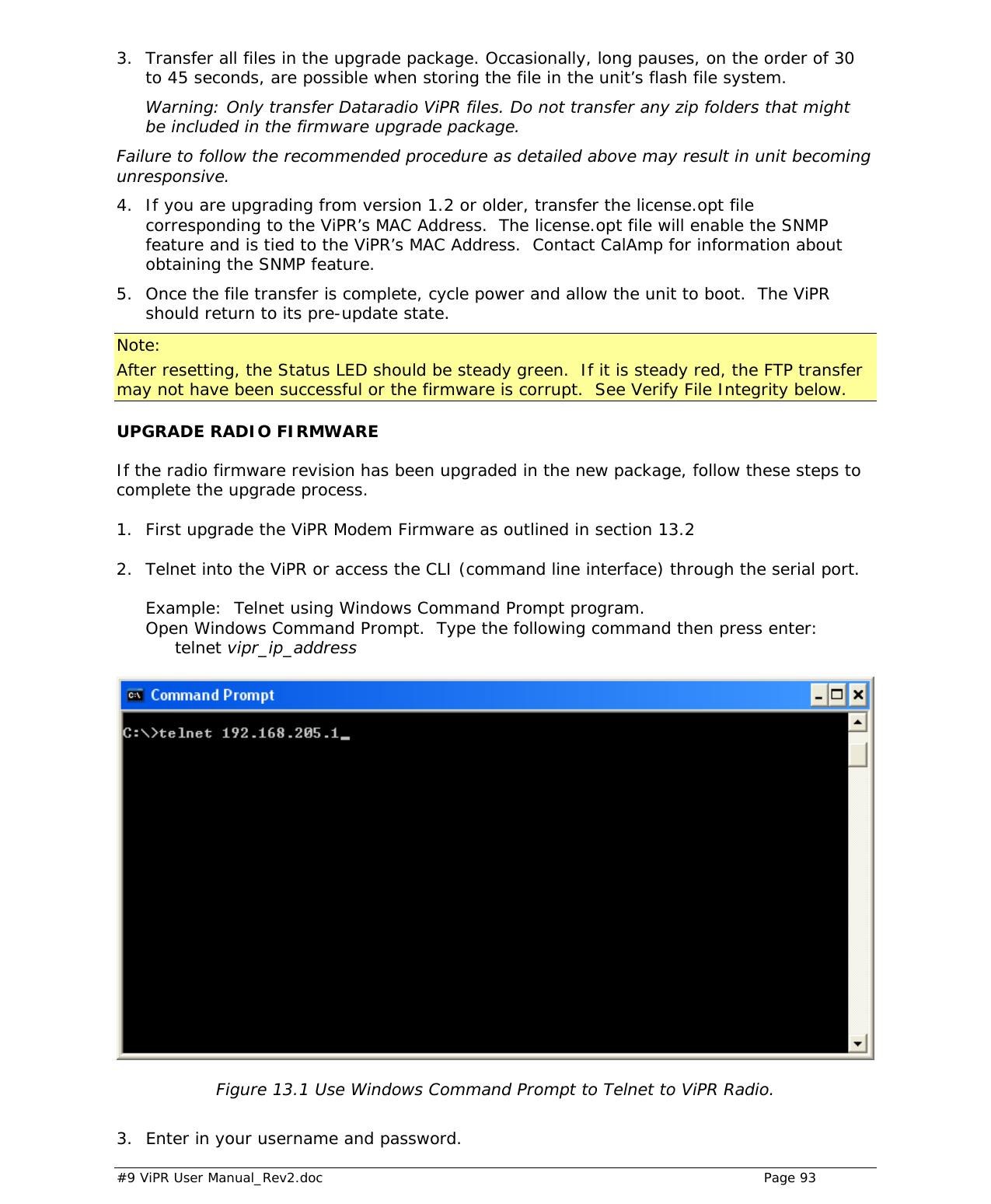  #9 ViPR User Manual_Rev2.doc    Page 93  3. Transfer all files in the upgrade package. Occasionally, long pauses, on the order of 30 to 45 seconds, are possible when storing the file in the unit’s flash file system.  Warning: Only transfer Dataradio ViPR files. Do not transfer any zip folders that might be included in the firmware upgrade package. Failure to follow the recommended procedure as detailed above may result in unit becoming unresponsive. 4. If you are upgrading from version 1.2 or older, transfer the license.opt file corresponding to the ViPR’s MAC Address.  The license.opt file will enable the SNMP feature and is tied to the ViPR’s MAC Address.  Contact CalAmp for information about obtaining the SNMP feature. 5. Once the file transfer is complete, cycle power and allow the unit to boot.  The ViPR should return to its pre-update state.  Note: After resetting, the Status LED should be steady green.  If it is steady red, the FTP transfer may not have been successful or the firmware is corrupt.  See Verify File Integrity below. UPGRADE RADIO FIRMWARE If the radio firmware revision has been upgraded in the new package, follow these steps to complete the upgrade process.  1.  First upgrade the ViPR Modem Firmware as outlined in section 13.2  2.   Telnet into the ViPR or access the CLI (command line interface) through the serial port.    Example:  Telnet using Windows Command Prompt program. Open Windows Command Prompt.  Type the following command then press enter:  telnet vipr_ip_address   Figure 13.1 Use Windows Command Prompt to Telnet to ViPR Radio.  3.  Enter in your username and password. 