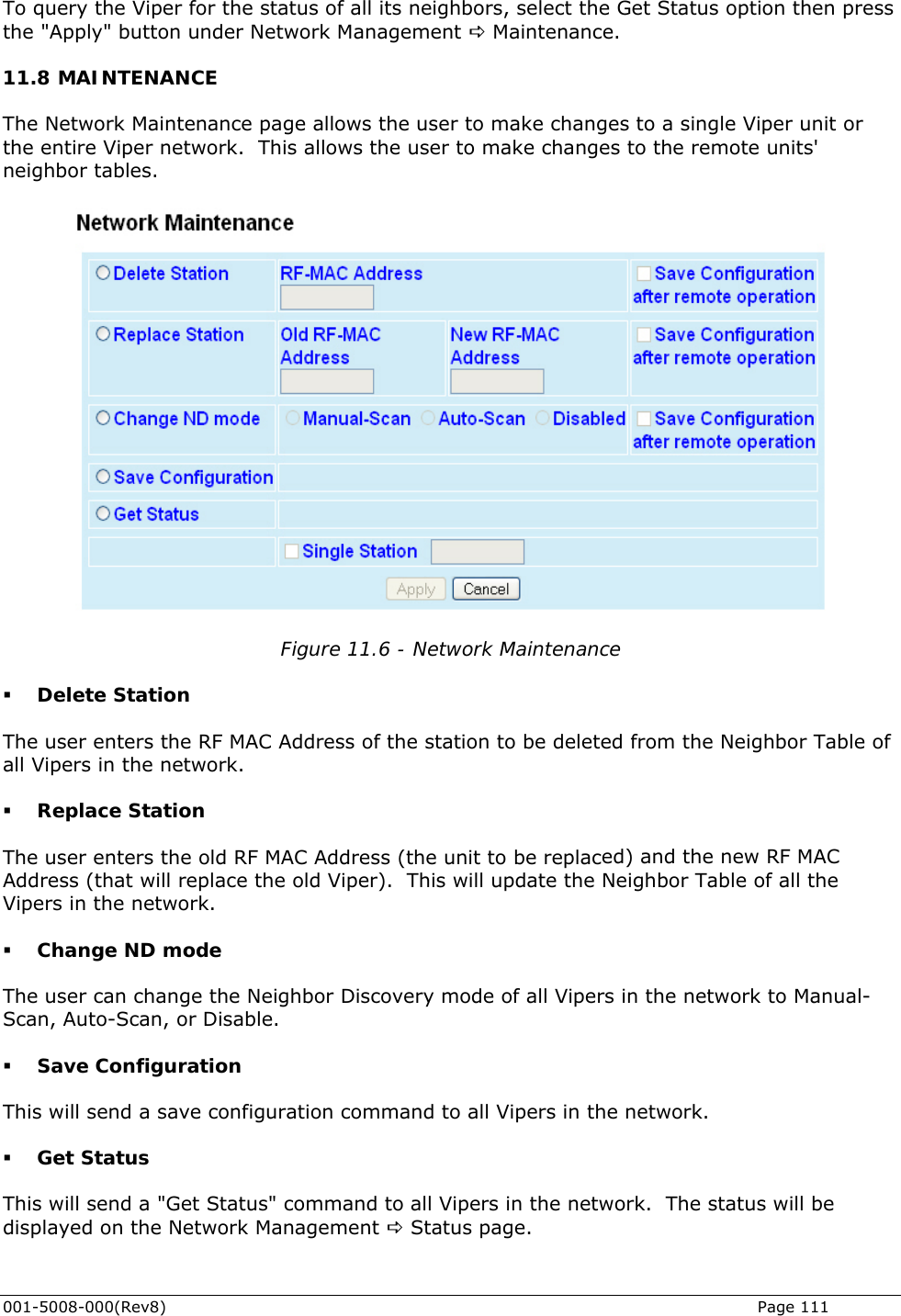   To query the Viper for the status of all its neighbors, select the Get Status option then press 1.8 MAINTENANCE The Network Maintenance page allows the user to make changes to a single Viper unit or the entire Viper network.  This allows the user to make changes to the remote units&apos; neighbor tables. the &quot;Apply&quot; button under Network Management D Maintenance. 1 Figure 11.6 - Network Maintenance f ation  ed) and the new RF MAC Address (that will replace the old Viper).  This will update the Neighbor Table of all the l- Save Configuration This will send a save configuration command to all Vipers in the network.  Get Status This will send a &quot;Get Status&quot; command to all Vipers in the network.  The status will be displayed on the Network Management D Status page.  Delete Station  The user enters the RF MAC Address of the station to be deleted from the Neighbor Table oall Vipers in the network.  Replace StThe user enters the old RF MAC Address (the unit to be replacVipers in the network.  Change ND mode The user can change the Neighbor Discovery mode of all Vipers in the network to ManuaScan, Auto-Scan, or Disable. 001-5008-000(Rev8)   Page 111 