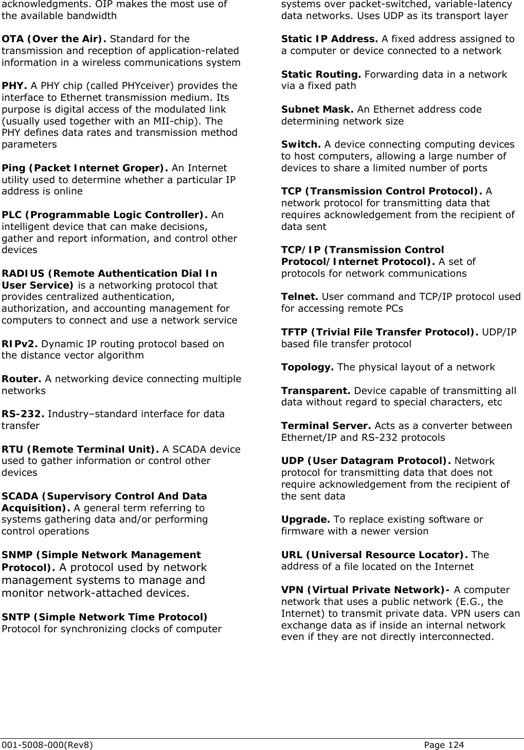  001-5008-000(Rev8)   Page 124 acknowledgments. OIP makes the most use othe available bandwidth  OTA (Over the Air). Standard for the   thernet transmission medium. Its urpose is digital access of the modulated link arameters  Internet tility used to determine whether a particular IP ogic Controller). An telligent device that can make decisions, her at uthorization, and accounting management for     algorithm TU (Remote Terminal Unit). A SCADA device orming ntrol operations ement rotocol). A protocol used by network twork-attached devices.   ver packet-switched, variable-latency orks. Uses UDP as its transport layer  Static IP Address. A fixed address assigned to  computer or device connected to a network ork ubnet Mask. An Ethernet address code witch. A device connecting computing devices ansmission Control Protocol). A etwork protocol for transmitting data that or network communications col used er Protocol). UDP/IP ased file transfer protocol ransparent. Device capable of transmitting all Acts as a converter between thernet/IP and RS-232 protocols rk itting data that does not quire acknowledgement from the recipient of pgrade. To replace existing software or f a file located on the Internet er e can xchange data as if inside an internal network  f  systems otransmission and reception of application-relatedinformation in a wireless communications system PHY. A PHY chip (called PHYceiver) provides the interface to Ep(usually used together with an MII-chip). The PHY defines data rates and transmission method p Ping (Packet Internet Groper). Anuaddress is online  PLC (Programmable Lingather and report information, and control otdevices  RADIUS (Remote Authentication Dial In User Service) is a networking protocol thprovides centralized authentication, acomputers to connect and use a network service RIPv2. Dynamic IP routing protocol based onthe distance vector Router. A networking device connecting multiple networks   RS-232. Industry–standard interface for data transfer  Rused to gather information or control other devices  SCADA (Supervisory Control And Data Acquisition). A general term referring to systems gathering data and/or perfco SNMP (Simple Network ManagPmanagement systems to manage and monitor ne SNTP (Simple Network Time Protocol)Protocol for synchronizing clocks of computer data netwa Static Routing. Forwarding data in a netwvia a fixed path  Sdetermining network size   Sto host computers, allowing a large number of devices to share a limited number of ports   TCP (Trnrequires acknowledgement from the recipient of data sent  TCP/IP (Transmission Control Protocol/Internet Protocol). A set of protocols f Telnet. User command and TCP/IP protofor accessing remote PCs  TFTP (Trivial File Transfb Topology. The physical layout of a network  Tdata without regard to special characters, etc  Terminal Server. E UDP (User Datagram Protocol). Netwoprotocol for transmrethe sent data   Ufirmware with a newer version  URL (Universal Resource Locator). The address o VPN (Virtual Private Network)- A computnetwork that uses a public network (E.G., thInternet) to transmit private data. VPN users eeven if they are not directly interconnected.                 