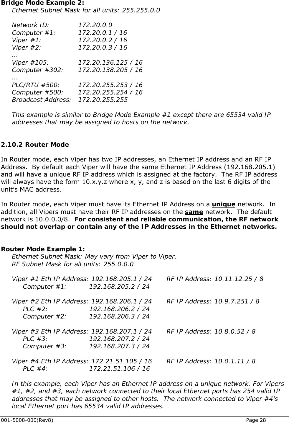  001-5008-000(Rev8)   Page 28  Bridge Mode Example 2: Ethernet Subnet Mask for all units: 255.255.0.0  Network ID:    172.20.0.0 Computer #1:    172.20.0.1 / 16 Viper #1:     172.20.0.2 / 16 Viper #2:     172.20.0.3 / 16 … Viper #105:       172.20.136.125 / 16 Computer #302:   172.20.138.205 / 16 … PLC/RTU #500:    172.20.255.253 / 16 Computer #500:    172.20.255.254 / 16 Broadcast Address:   172.20.255.255  This example is similar to Bridge Mode Example #1 except there are 65534 valid IP addresses that may be assigned to hosts on the network.  2.10.2  Router Mode In Router mode, each Viper has two IP addresses, an Ethernet IP address and an RF IP Address.  By default each Viper will have the same Ethernet IP Address (192.168.205.1) and will have a unique RF IP address which is assigned at the factory.  The RF IP address will always have the form 10.x.y.z where x, y, and z is based on the last 6 digits of the unit’s MAC address.  In Router mode, each Viper must have its Ethernet IP Address on a unique network.  In addition, all Vipers must have their RF IP addresses on the same network.  The default network is 10.0.0.0/8.  For consistent and reliable communication, the RF network should not overlap or contain any of the IP Addresses in the Ethernet networks.   Router Mode Example 1:  Ethernet Subnet Mask: May vary from Viper to Viper. RF Subnet Mask for all units: 255.0.0.0  Viper #1 Eth IP Address: 192.168.205.1 / 24    RF IP Address: 10.11.12.25 / 8 Computer #1:     192.168.205.2 / 24  Viper #2 Eth IP Address: 192.168.206.1 / 24    RF IP Address: 10.9.7.251 / 8  PLC #2:     192.168.206.2 / 24  Computer #2:  192.168.206.3 / 24  Viper #3 Eth IP Address: 192.168.207.1 / 24    RF IP Address: 10.8.0.52 / 8  PLC #3:     192.168.207.2 / 24  Computer #3:  192.168.207.3 / 24  Viper #4 Eth IP Address: 172.21.51.105 / 16    RF IP Address: 10.0.1.11 / 8  PLC #4:     172.21.51.106 / 16  In this example, each Viper has an Ethernet IP address on a unique network. For Vipers #1, #2, and #3, each network connected to their local Ethernet ports has 254 valid IP addresses that may be assigned to other hosts.  The network connected to Viper #4’s local Ethernet port has 65534 valid IP addresses. 