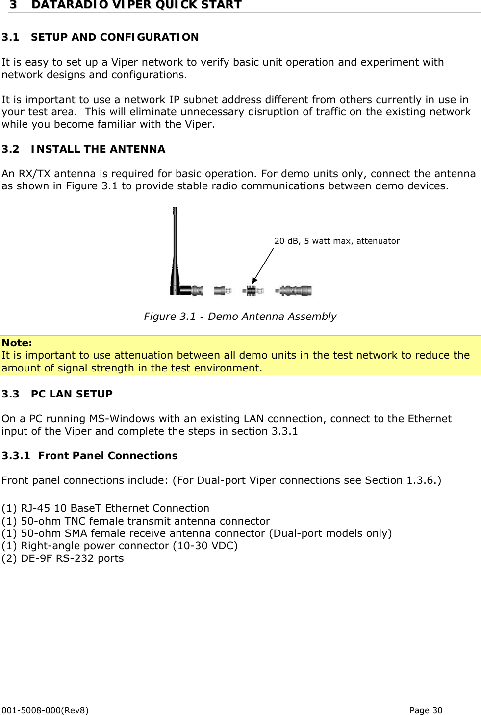  001-5008-000(Rev8)   Page 30 33  DDAATTAARRAADDIIOO  VVIIPPEERR  QQUUIICCKK  SSTTAARRTT  3.1 SETUP AND CONFIGURATION It is easy to set up a Viper network to verify basic unit operation and experiment with network designs and configurations.   It is important to use a network IP subnet address different from others currently in use in your test area.  This will eliminate unnecessary disruption of traffic on the existing network while you become familiar with the Viper.  3.2 INSTALL THE ANTENNA An RX/TX antenna is required for basic operation. For demo units only, connect the antenna as shown in Figure 3.1 to provide stable radio communications between demo devices.    20 dB, 5 watt max, attenuator Figure 3.1 - Demo Antenna Assembly  Note: It is important to use attenuation between all demo units in the test network to reduce the amount of signal strength in the test environment.  3.3 PC LAN SETUP On a PC running MS-Windows with an existing LAN connection, connect to the Ethernet input of the Viper and complete the steps in section 3.3.1 3.3.1 Front Panel Connections Front panel connections include: (For Dual-port Viper connections see Section 1.3.6.)  (1) RJ-45 10 BaseT Ethernet Connection  (1) 50-ohm TNC female transmit antenna connector  (1) 50-ohm SMA female receive antenna connector (Dual-port models only) (1) Right-angle power connector (10-30 VDC) (2) DE-9F RS-232 ports  