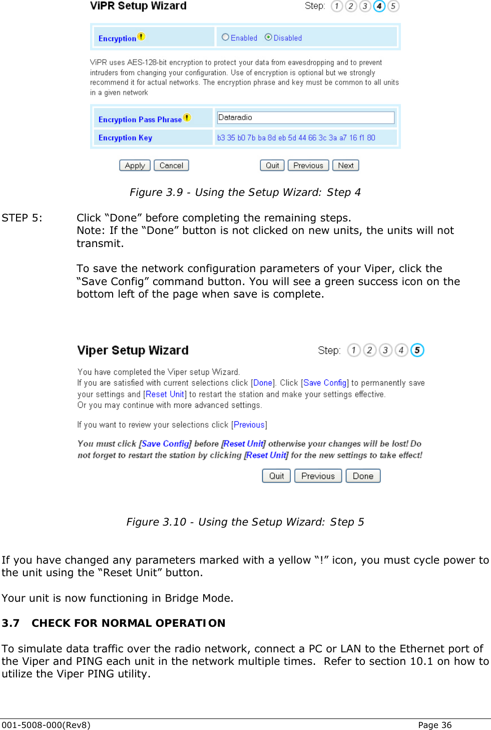  001-5008-000(Rev8)   Page 36  Figure 3.9 - Using the Setup Wizard: Step 4  STEP 5:   Click “Done” before completing the remaining steps. Note: If the “Done” button is not clicked on new units, the units will not transmit.  To save the network configuration parameters of your Viper, click the  “Save Config” command button. You will see a green success icon on the bottom left of the page when save is complete.    Figure 3.10 - Using the Setup Wizard: Step 5   If you have changed any parameters marked with a yellow “!” icon, you must cycle power to the unit using the “Reset Unit” button.  Your unit is now functioning in Bridge Mode. 3.7 CHECK FOR NORMAL OPERATION To simulate data traffic over the radio network, connect a PC or LAN to the Ethernet port of the Viper and PING each unit in the network multiple times.  Refer to section 10.1 on how to utilize the Viper PING utility.                      