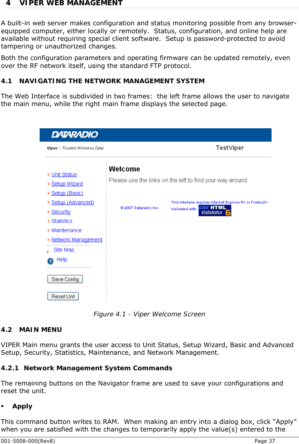  001-5008-000(Rev8)   Page 37 44  VVIIPPEERR  WWEEBB  MMAANNAAGGEEMMEENNTT  A built-in web server makes configuration and status monitoring possible from any browser-equipped computer, either locally or remotely.  Status, configuration, and online help are available without requiring special client software.  Setup is password-protected to avoid tampering or unauthorized changes.  Both the configuration parameters and operating firmware can be updated remotely, even over the RF network itself, using the standard FTP protocol. 4.1 NAVIGATING THE NETWORK MANAGEMENT SYSTEM The Web Interface is subdivided in two frames:  the left frame allows the user to navigate the main menu, while the right main frame displays the selected page.    Figure 4.1 - Viper Welcome Screen 4.2 MAIN MENU VIPER Main menu grants the user access to Unit Status, Setup Wizard, Basic and Advanced Setup, Security, Statistics, Maintenance, and Network Management.  4.2.1 Network Management System Commands The remaining buttons on the Navigator frame are used to save your configurations and reset the unit.  Apply This command button writes to RAM.  When making an entry into a dialog box, click “Apply” when you are satisfied with the changes to temporarily apply the value(s) entered to the 