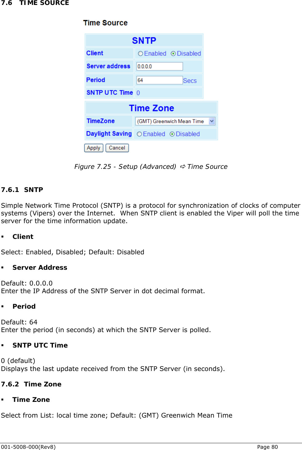  .6 TIME SOURCE 7 Figure 7.25 - Setup (Advanced) D Time Source  7.6.1 SNTP Simple Network Time Protocol (SNTP) is a protocol for synchronization of clocks of computer systems (Vipers) o will poll the time server for the time information update.  Client Enter the IP Address of the SNTP Server in dot decimal format.  Period Enter the period (in seconds) at which the SNTP Server is polled.   SNTP UTC Time  (default) onds).  ver the Internet.  When SNTP client is enabled the Viper Select: Enabled, Disabled; Default: Disabled  Server Address Default: 0.0.0.0 Default: 64 0Displays the last update received from the SNTP Server (in sec7.6.2 Time Zone  Time Zone Select from List: local time zone; Default: (GMT) Greenwich Mean Time 001-5008-000(Rev8)   Page 80 