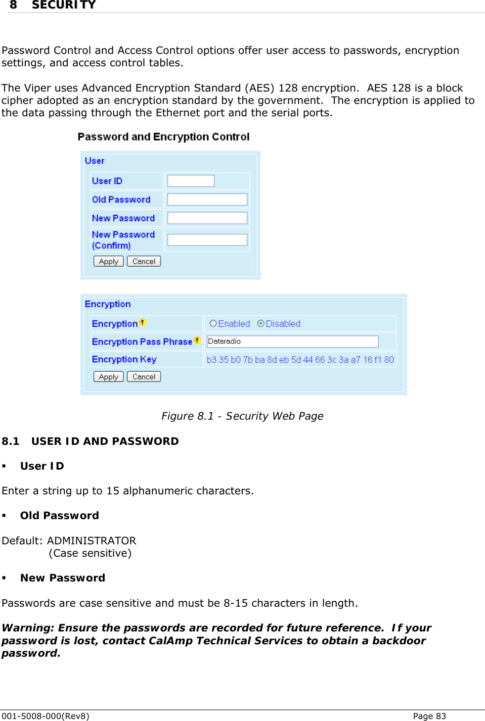  001-5008-000(Rev8)   Page 83 88  SSEECCUURRIITTYY   Password Control and Access Control options offer user access to passwords, encryptiosettings, and access control tables.   n he Viper uses Advanced Encryption Standard (AES) 128 encryption.  AES 128 is a block d to Tcipher adopted as an encryption standard by the government.  The encryption is appliethe data passing through the Ethernet port and the serial ports.   Figure 8.1 - Security Web Page .1 USER ID AND PASSWORD  User ID Enter a string up to 15 alphanumeric characters.   Old Password Default: ADMINISTRATOR              (Case sensitive)  New Password Passwords are case sensitive and must be 8-15 characters in length.   Warning: Ensure the passwords are recorded for future reference.  If your password is lost, contact CalAmp Technical Services to obtain a backdoor password.   8