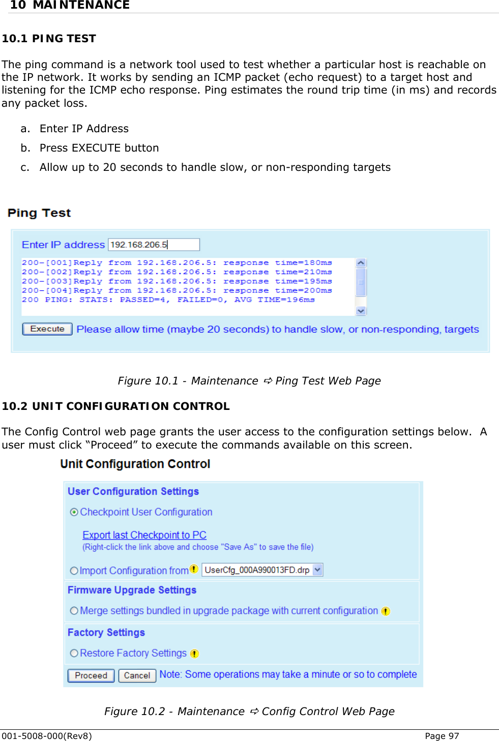  10 MAINTENANCE 10.1 PING TEST The ping command is a network tool used to test whether a particular host is reachable on P packet (echo request) to a target host and li tening for the ICMP echo response. Ping estimates the round trip time (in ms) and records  b. Press EXECUTE button c. Allow up to 20 seconds to handle slow, or non-responding targets the IP network. It works by sending an ICMsany packet loss.  a. Enter IP Address   Figure 10.1 - Maintenance D Ping Test Web Page 10.2 UNIT CONFIGURATION CONTROL The Config Control web page grants the user access to the configuration settings below.  A user must click “Proceed” to execute the commands available on this screen.  Figure 10.2 - Maintenance D Config Control Web Page 001-5008-000(Rev8)   Page 97 