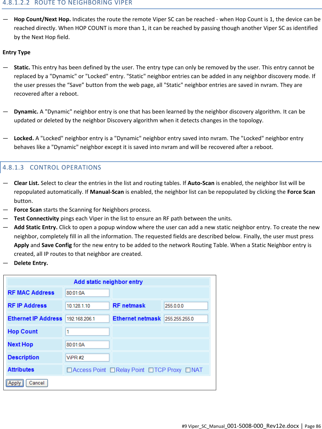  #9 Viper_SC_Manual_001-5008-000_Rev12e.docx | Page 86 4.8.1.2.2 ROUTE TO NEIGHBORING VIPER ― Hop Count/Next Hop. Indicates the route the remote Viper SC can be reached - when Hop Count is 1, the device can be reached directly. When HOP COUNT is more than 1, it can be reached by passing though another Viper SC as identified by the Next Hop field.  Entry Type ― Static. This entry has been defined by the user. The entry type can only be removed by the user. This entry cannot be replaced by a &quot;Dynamic&quot; or &quot;Locked&quot; entry. &quot;Static&quot; neighbor entries can be added in any neighbor discovery mode. If the user presses the “Save” button from the web page, all &quot;Static&quot; neighbor entries are saved in nvram. They are recovered after a reboot.  ― Dynamic. A &quot;Dynamic&quot; neighbor entry is one that has been learned by the neighbor discovery algorithm. It can be updated or deleted by the neighbor Discovery algorithm when it detects changes in the topology.  ― Locked. A &quot;Locked&quot; neighbor entry is a &quot;Dynamic&quot; neighbor entry saved into nvram. The &quot;Locked&quot; neighbor entry behaves like a &quot;Dynamic&quot; neighbor except it is saved into nvram and will be recovered after a reboot.  4.8.1.3 CONTROL OPERATIONS ― Clear List. Select to clear the entries in the list and routing tables. If Auto-Scan is enabled, the neighbor list will be repopulated automatically. If Manual-Scan is enabled, the neighbor list can be repopulated by clicking the Force Scan button. ― Force Scan starts the Scanning for Neighbors process. ― Test Connectivity pings each Viper in the list to ensure an RF path between the units. ― Add Static Entry. Click to open a popup window where the user can add a new static neighbor entry. To create the new neighbor, completely fill in all the information. The requested fields are described below. Finally, the user must press Apply and Save Config for the new entry to be added to the network Routing Table. When a Static Neighbor entry is created, all IP routes to that neighbor are created.  ― Delete Entry.   