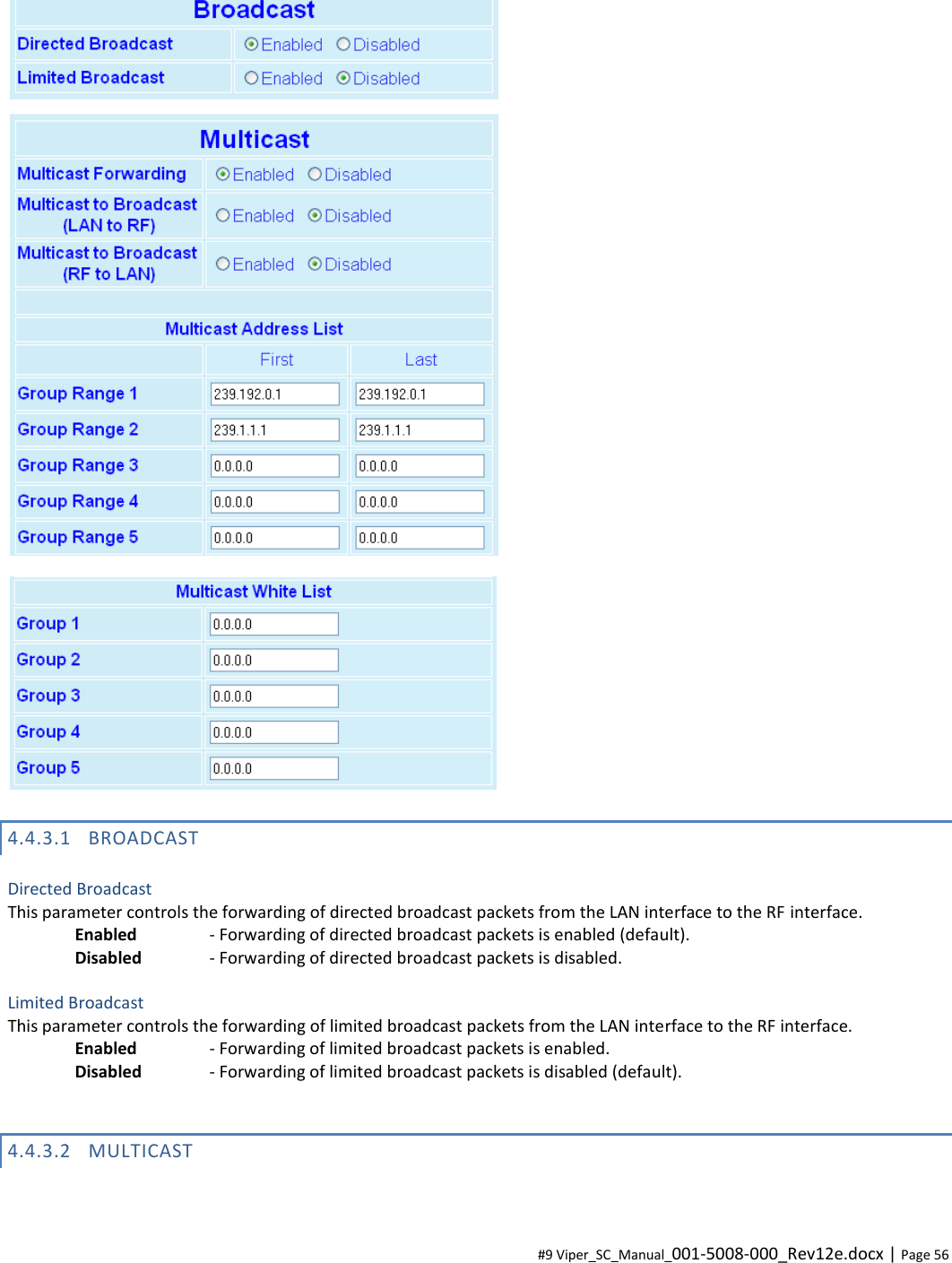  #9 Viper_SC_Manual_001-5008-000_Rev12e.docx | Page 56   4.4.3.1 BROADCAST  Directed Broadcast This parameter controls the forwarding of directed broadcast packets from the LAN interface to the RF interface. Enabled    - Forwarding of directed broadcast packets is enabled (default). Disabled   - Forwarding of directed broadcast packets is disabled.  Limited Broadcast This parameter controls the forwarding of limited broadcast packets from the LAN interface to the RF interface. Enabled    - Forwarding of limited broadcast packets is enabled. Disabled   - Forwarding of limited broadcast packets is disabled (default).  4.4.3.2 MULTICAST  