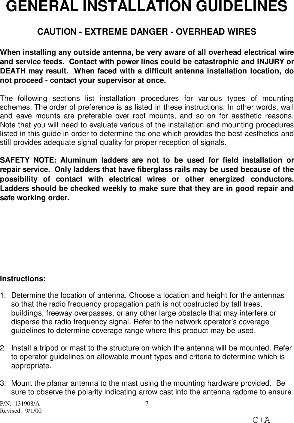 P/N: 131908/ARevised: 9/1/00C+A7GENERAL INSTALLATION GUIDELINESCAUTION - EXTREME DANGER - OVERHEAD WIRESWhen installing any outside antenna, be very aware of all overhead electrical wireand service feeds. Contact with power lines could be catastrophic and INJURY orDEATH may result. When faced with a difficult antenna installation location, donot proceed - contact your supervisor at once.The following sections list installation procedures for various types of mountingschemes. The order of preference is as listed in these instructions. In other words, walland eave mounts are preferable over roof mounts, and so on for aesthetic reasons.Note that you will need to evaluate various of the installation and mounting procedureslisted in this guide in order to determine the one which provides the best aesthetics andstill provides adequate signal quality for proper reception of signals.SAFETY NOTE: Aluminum ladders are not to be used for field installation orrepair service. Only ladders that have fiberglass rails may be used because of thepossibility of contact with electrical wires or other energized conductors.Ladders should be checked weekly to make sure that they are in good repair andsafe working order.Instructions:1. Determine the location of antenna. Choose a location and height for the antennasso that the radio frequency propagation path is not obstructed by tall trees,buildings, freeway overpasses, or any other large obstacle that may interfere ordisperse the radio frequency signal. Refer to the network operator’s coverageguidelines to determine coverage range where this product may be used. 2. Install a tripod or mast to the structure on which the antenna will be mounted. Referto operator guidelines on allowable mount types and criteria to determine which isappropriate. 3. Mount the planar antenna to the mast using the mounting hardware provided. Besure to observe the polarity indicating arrow cast into the antenna radome to ensure