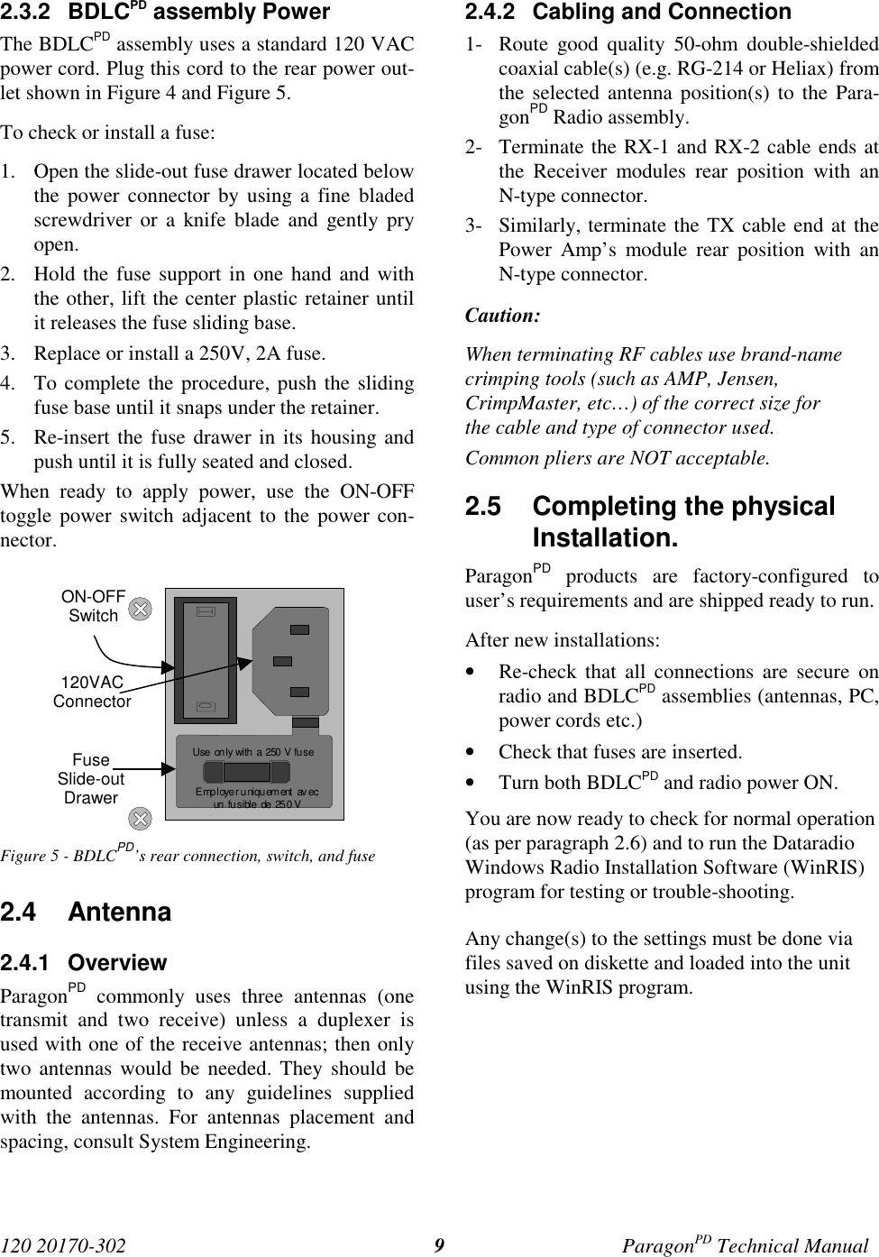 120 20170-302 ParagonPD Technical Manual92.3.2 BDLCPD assembly PowerThe BDLCPD assembly uses a standard 120 VACpower cord. Plug this cord to the rear power out-let shown in Figure 4 and Figure 5.To check or install a fuse:1. Open the slide-out fuse drawer located belowthe power connector by using a fine bladedscrewdriver or a knife blade and gently pryopen.2. Hold the fuse support in one hand and withthe other, lift the center plastic retainer untilit releases the fuse sliding base.3. Replace or install a 250V, 2A fuse.4. To complete the procedure, push the slidingfuse base until it snaps under the retainer.5. Re-insert the fuse drawer in its housing andpush until it is fully seated and closed.When ready to apply power, use the ON-OFFtoggle power switch adjacent to the power con-nector.Figure 5 - BDLCPD’s rear connection, switch, and fuse2.4 Antenna2.4.1 OverviewParagonPD commonly uses three antennas (onetransmit and two receive) unless a duplexer isused with one of the receive antennas; then onlytwo antennas would be needed. They should bemounted according to any guidelines suppliedwith the antennas. For antennas placement andspacing, consult System Engineering.2.4.2  Cabling and Connection1- Route good quality 50-ohm double-shieldedcoaxial cable(s) (e.g. RG-214 or Heliax) fromthe selected antenna position(s) to the Para-gonPD Radio assembly.2- Terminate the RX-1 and RX-2 cable ends atthe Receiver modules rear position with anN-type connector.3- Similarly, terminate the TX cable end at thePower Amp’s module rear position with anN-type connector.Caution:When terminating RF cables use brand-namecrimping tools (such as AMP, Jensen,CrimpMaster, etc…) of the correct size forthe cable and type of connector used.Common pliers are NOT acceptable.2.5  Completing the physicalInstallation.ParagonPD products are factory-configured touser’s requirements and are shipped ready to run.After new installations:• Re-check that all connections are secure onradio and BDLCPD assemblies (antennas, PC,power cords etc.)• Check that fuses are inserted.• Turn both BDLCPD and radio power ON.You are now ready to check for normal operation(as per paragraph 2.6) and to run the DataradioWindows Radio Installation Software (WinRIS)program for testing or trouble-shooting.Any change(s) to the settings must be done viafiles saved on diskette and loaded into the unitusing the WinRIS program.E mp l oye r u ni qu em ent  av ecun  fu sible  de  25 0 VUse only with  a  250  V fu seON-OFFSwitch120VACConnectorFuseSlide-outDrawer