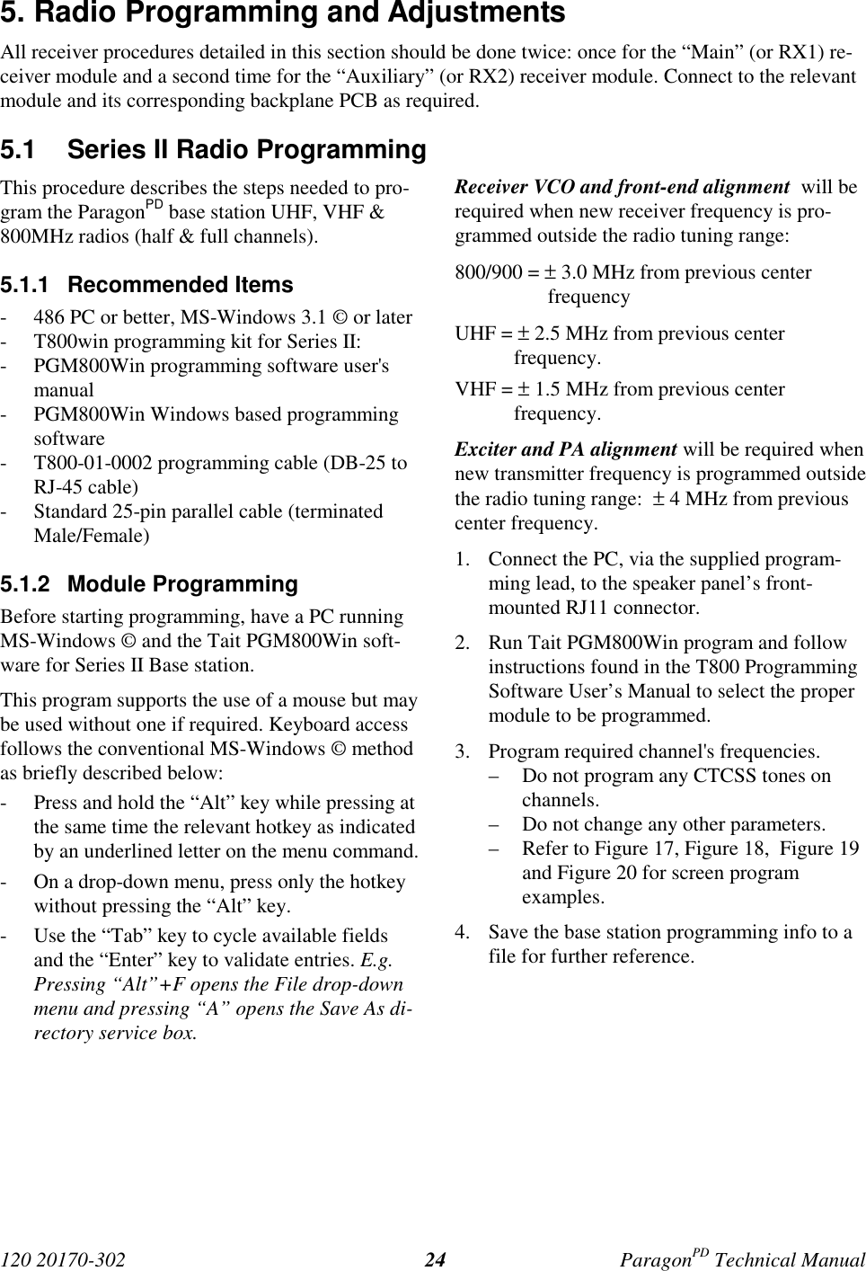 120 20170-302 ParagonPD Technical Manual245. Radio Programming and AdjustmentsAll receiver procedures detailed in this section should be done twice: once for the “Main” (or RX1) re-ceiver module and a second time for the “Auxiliary” (or RX2) receiver module. Connect to the relevantmodule and its corresponding backplane PCB as required.5.1  Series II Radio ProgrammingThis procedure describes the steps needed to pro-gram the ParagonPD base station UHF, VHF &amp;800MHz radios (half &amp; full channels).5.1.1 Recommended Items- 486 PC or better, MS-Windows 3.1 © or later- T800win programming kit for Series II:- PGM800Win programming software user&apos;smanual- PGM800Win Windows based programmingsoftware- T800-01-0002 programming cable (DB-25 toRJ-45 cable)- Standard 25-pin parallel cable (terminatedMale/Female)5.1.2 Module ProgrammingBefore starting programming, have a PC runningMS-Windows © and the Tait PGM800Win soft-ware for Series II Base station.This program supports the use of a mouse but maybe used without one if required. Keyboard accessfollows the conventional MS-Windows © methodas briefly described below:- Press and hold the “Alt” key while pressing atthe same time the relevant hotkey as indicatedby an underlined letter on the menu command.- On a drop-down menu, press only the hotkeywithout pressing the “Alt” key.- Use the “Tab” key to cycle available fieldsand the “Enter” key to validate entries. E.g.Pressing “Alt”+F opens the File drop-downmenu and pressing “A” opens the Save As di-rectory service box.Receiver VCO and front-end alignment  will berequired when new receiver frequency is pro-grammed outside the radio tuning range:800/900 = ± 3.0 MHz from previous centerfrequencyUHF = ± 2.5 MHz from previous centerfrequency.VHF = ± 1.5 MHz from previous centerfrequency.Exciter and PA alignment will be required whennew transmitter frequency is programmed outsidethe radio tuning range:  ± 4 MHz from previouscenter frequency.1. Connect the PC, via the supplied program-ming lead, to the speaker panel’s front-mounted RJ11 connector.2. Run Tait PGM800Win program and followinstructions found in the T800 ProgrammingSoftware User’s Manual to select the propermodule to be programmed.3. Program required channel&apos;s frequencies.– Do not program any CTCSS tones onchannels.– Do not change any other parameters.– Refer to Figure 17, Figure 18,  Figure 19and Figure 20 for screen programexamples.4. Save the base station programming info to afile for further reference.