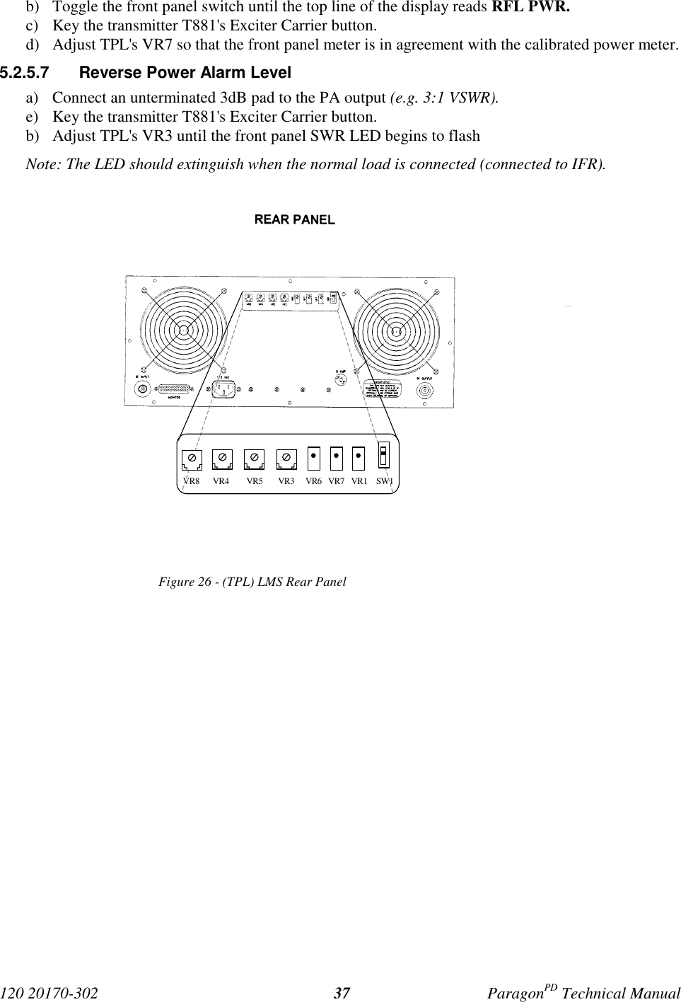 120 20170-302 ParagonPD Technical Manual37b) Toggle the front panel switch until the top line of the display reads RFL PWR.c) Key the transmitter T881&apos;s Exciter Carrier button.d) Adjust TPL&apos;s VR7 so that the front panel meter is in agreement with the calibrated power meter.5.2.5.7  Reverse Power Alarm Levela) Connect an unterminated 3dB pad to the PA output (e.g. 3:1 VSWR).e) Key the transmitter T881&apos;s Exciter Carrier button.b) Adjust TPL&apos;s VR3 until the front panel SWR LED begins to flashNote: The LED should extinguish when the normal load is connected (connected to IFR).Figure 26 - (TPL) LMS Rear Panel VR8      VR4        VR5       VR3     VR6   VR7   VR1    SW1