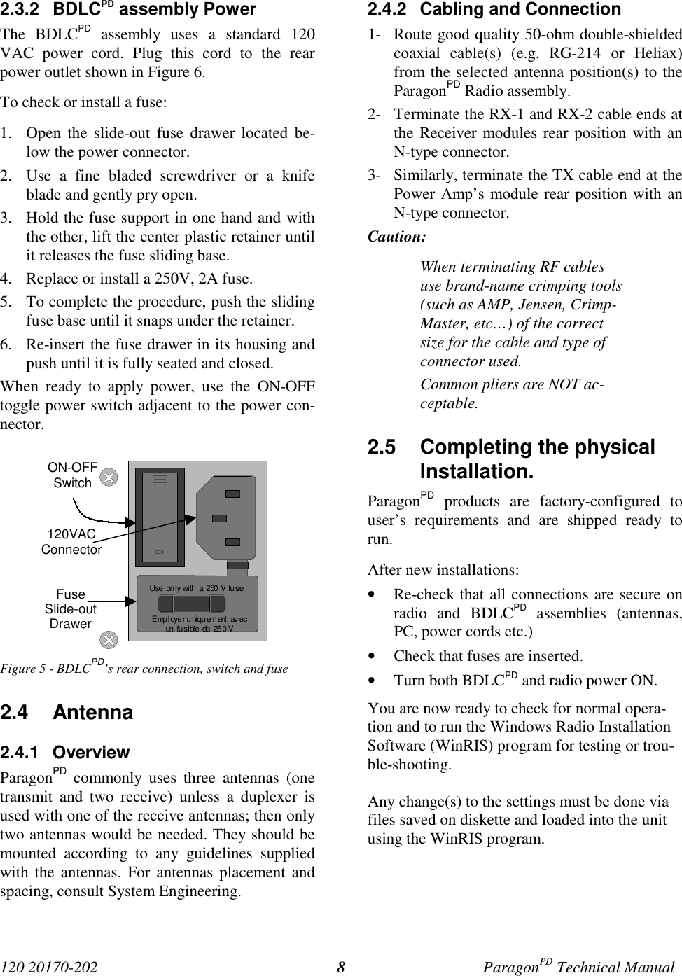 120 20170-202 ParagonPD Technical Manual82.3.2 BDLCPD assembly PowerThe BDLCPD assembly uses a standard 120VAC power cord. Plug this cord to the rearpower outlet shown in Figure 6.To check or install a fuse:1. Open the slide-out fuse drawer located be-low the power connector.2. Use a fine bladed screwdriver or a knifeblade and gently pry open.3. Hold the fuse support in one hand and withthe other, lift the center plastic retainer untilit releases the fuse sliding base.4. Replace or install a 250V, 2A fuse.5. To complete the procedure, push the slidingfuse base until it snaps under the retainer.6. Re-insert the fuse drawer in its housing andpush until it is fully seated and closed.When ready to apply power, use the ON-OFFtoggle power switch adjacent to the power con-nector.Figure 5 - BDLCPD’s rear connection, switch and fuse2.4 Antenna2.4.1 OverviewParagonPD commonly uses three antennas (onetransmit and two receive) unless a duplexer isused with one of the receive antennas; then onlytwo antennas would be needed. They should bemounted according to any guidelines suppliedwith the antennas. For antennas placement andspacing, consult System Engineering.2.4.2  Cabling and Connection1- Route good quality 50-ohm double-shieldedcoaxial cable(s) (e.g. RG-214 or Heliax)from the selected antenna position(s) to theParagonPD Radio assembly.2- Terminate the RX-1 and RX-2 cable ends atthe Receiver modules rear position with anN-type connector.3- Similarly, terminate the TX cable end at thePower Amp’s module rear position with anN-type connector.Caution:When terminating RF cablesuse brand-name crimping tools(such as AMP, Jensen, Crimp-Master, etc…) of the correctsize for the cable and type ofconnector used.Common pliers are NOT ac-ceptable.2.5  Completing the physicalInstallation.ParagonPD products are factory-configured touser’s requirements and are shipped ready torun.After new installations:• Re-check that all connections are secure onradio and BDLCPD assemblies (antennas,PC, power cords etc.)• Check that fuses are inserted.• Turn both BDLCPD and radio power ON.You are now ready to check for normal opera-tion and to run the Windows Radio InstallationSoftware (WinRIS) program for testing or trou-ble-shooting.Any change(s) to the settings must be done viafiles saved on diskette and loaded into the unitusing the WinRIS program.Employer uniquement  avecun  fu s ible  de  25 0 VUse only with  a  250 V fu seON-OFFSwitch120VACConnectorFuseSlide-outDrawer