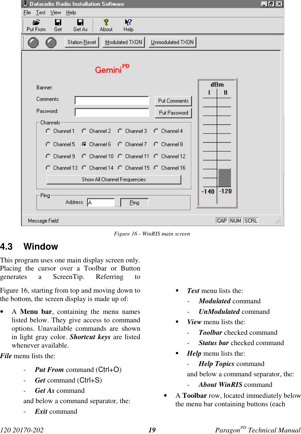 120 20170-202 ParagonPD Technical Manual19Figure 16 - WinRIS main screen4.3 WindowThis program uses one main display screen only.Placing the cursor over a Toolbar or Buttongenerates a ScreenTip. Referring toFigure 16, starting from top and moving down tothe bottom, the screen display is made up of:• A  Menu bar, containing the menu nameslisted below. They give access to commandoptions. Unavailable commands are shownin light gray color. Shortcut keys are listedwhenever available.File menu lists the:- Put From command (Ctrl+O)- Get command (Ctrl+S)- Get As commandand below a command separator, the:- Exit command! Test menu lists the:- Modulated command- UnModulated command! View menu lists the:- Toolbar checked command- Status bar checked command! Help menu lists the:- Help Topics commandand below a command separator, the:- About WinRIS command• A Toolbar row, located immediately belowthe menu bar containing buttons (each