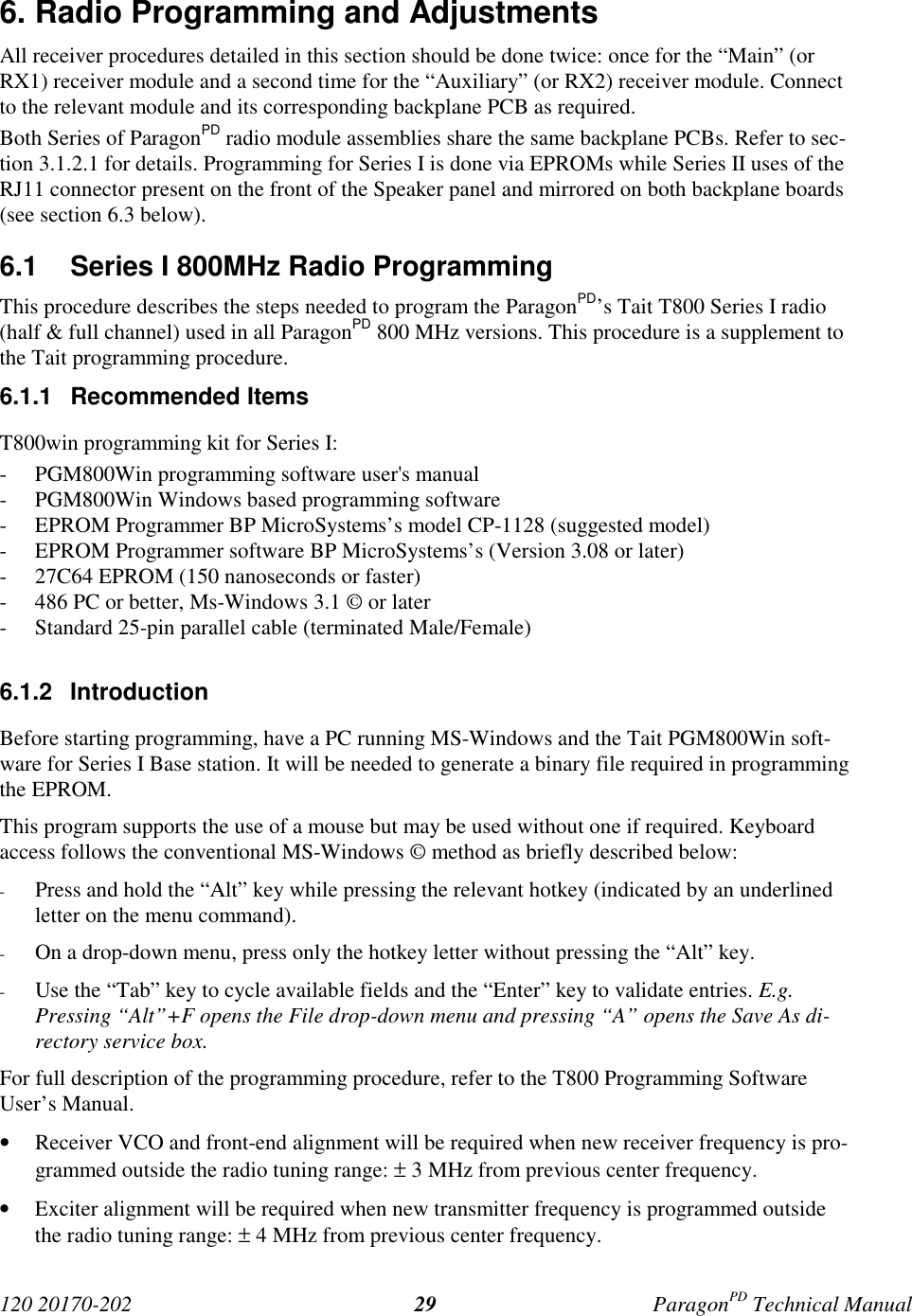 120 20170-202 ParagonPD Technical Manual296. Radio Programming and AdjustmentsAll receiver procedures detailed in this section should be done twice: once for the “Main” (orRX1) receiver module and a second time for the “Auxiliary” (or RX2) receiver module. Connectto the relevant module and its corresponding backplane PCB as required.Both Series of ParagonPD radio module assemblies share the same backplane PCBs. Refer to sec-tion 3.1.2.1 for details. Programming for Series I is done via EPROMs while Series II uses of theRJ11 connector present on the front of the Speaker panel and mirrored on both backplane boards(see section 6.3 below).6.1  Series I 800MHz Radio ProgrammingThis procedure describes the steps needed to program the ParagonPD’s Tait T800 Series I radio(half &amp; full channel) used in all ParagonPD 800 MHz versions. This procedure is a supplement tothe Tait programming procedure.6.1.1 Recommended ItemsT800win programming kit for Series I:- PGM800Win programming software user&apos;s manual- PGM800Win Windows based programming software- EPROM Programmer BP MicroSystems’s model CP-1128 (suggested model)- EPROM Programmer software BP MicroSystems’s (Version 3.08 or later)- 27C64 EPROM (150 nanoseconds or faster)- 486 PC or better, Ms-Windows 3.1 © or later- Standard 25-pin parallel cable (terminated Male/Female)6.1.2 IntroductionBefore starting programming, have a PC running MS-Windows and the Tait PGM800Win soft-ware for Series I Base station. It will be needed to generate a binary file required in programmingthe EPROM.This program supports the use of a mouse but may be used without one if required. Keyboardaccess follows the conventional MS-Windows © method as briefly described below:- Press and hold the “Alt” key while pressing the relevant hotkey (indicated by an underlinedletter on the menu command).- On a drop-down menu, press only the hotkey letter without pressing the “Alt” key.- Use the “Tab” key to cycle available fields and the “Enter” key to validate entries. E.g.Pressing “Alt”+F opens the File drop-down menu and pressing “A” opens the Save As di-rectory service box.For full description of the programming procedure, refer to the T800 Programming SoftwareUser’s Manual.• Receiver VCO and front-end alignment will be required when new receiver frequency is pro-grammed outside the radio tuning range: ± 3 MHz from previous center frequency.• Exciter alignment will be required when new transmitter frequency is programmed outsidethe radio tuning range: ± 4 MHz from previous center frequency.