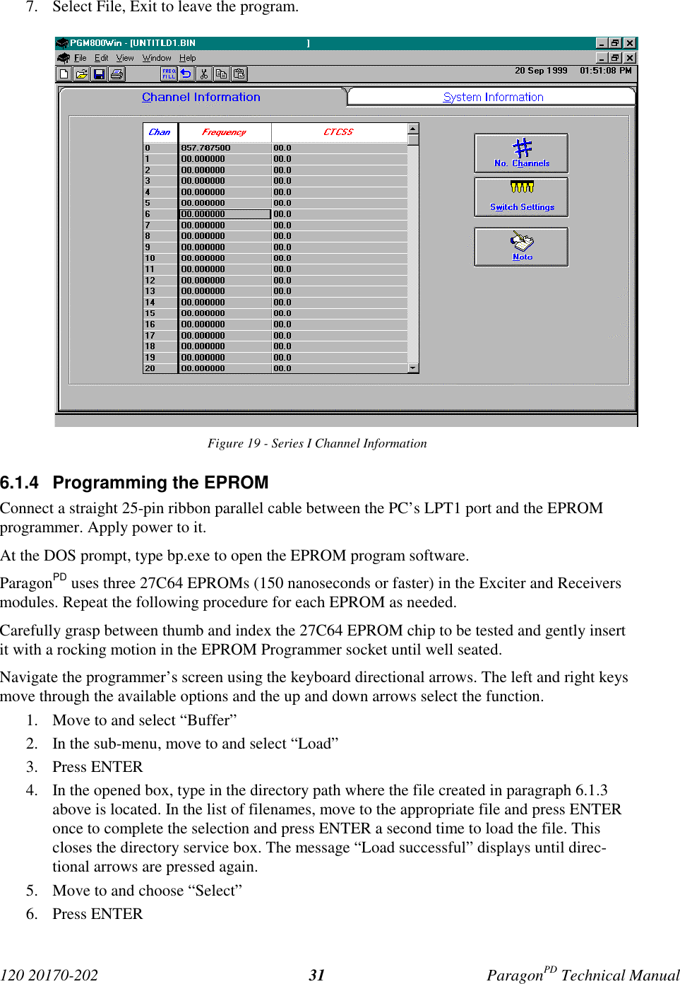 120 20170-202 ParagonPD Technical Manual317. Select File, Exit to leave the program.Figure 19 - Series I Channel Information6.1.4  Programming the EPROMConnect a straight 25-pin ribbon parallel cable between the PC’s LPT1 port and the EPROMprogrammer. Apply power to it.At the DOS prompt, type bp.exe to open the EPROM program software.ParagonPD uses three 27C64 EPROMs (150 nanoseconds or faster) in the Exciter and Receiversmodules. Repeat the following procedure for each EPROM as needed.Carefully grasp between thumb and index the 27C64 EPROM chip to be tested and gently insertit with a rocking motion in the EPROM Programmer socket until well seated.Navigate the programmer’s screen using the keyboard directional arrows. The left and right keysmove through the available options and the up and down arrows select the function.1. Move to and select “Buffer”2. In the sub-menu, move to and select “Load”3. Press ENTER4. In the opened box, type in the directory path where the file created in paragraph 6.1.3above is located. In the list of filenames, move to the appropriate file and press ENTERonce to complete the selection and press ENTER a second time to load the file. Thiscloses the directory service box. The message “Load successful” displays until direc-tional arrows are pressed again.5. Move to and choose “Select”6. Press ENTER