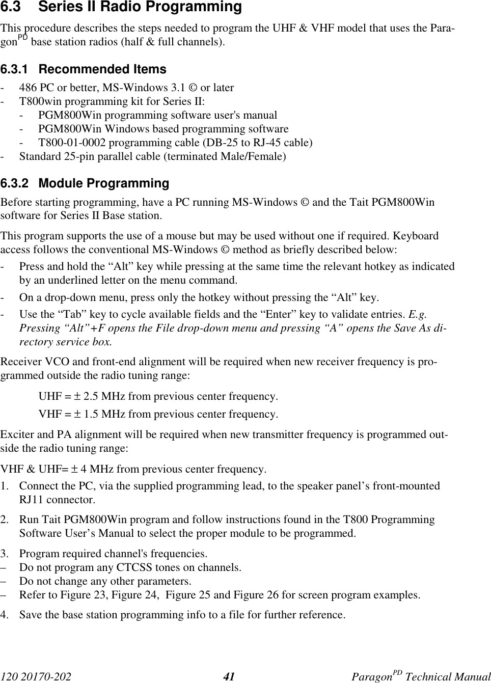 120 20170-202 ParagonPD Technical Manual416.3  Series II Radio ProgrammingThis procedure describes the steps needed to program the UHF &amp; VHF model that uses the Para-gonPD base station radios (half &amp; full channels).6.3.1 Recommended Items- 486 PC or better, MS-Windows 3.1 © or later- T800win programming kit for Series II:- PGM800Win programming software user&apos;s manual- PGM800Win Windows based programming software- T800-01-0002 programming cable (DB-25 to RJ-45 cable)- Standard 25-pin parallel cable (terminated Male/Female)6.3.2 Module ProgrammingBefore starting programming, have a PC running MS-Windows © and the Tait PGM800Winsoftware for Series II Base station.This program supports the use of a mouse but may be used without one if required. Keyboardaccess follows the conventional MS-Windows © method as briefly described below:- Press and hold the “Alt” key while pressing at the same time the relevant hotkey as indicatedby an underlined letter on the menu command.- On a drop-down menu, press only the hotkey without pressing the “Alt” key.- Use the “Tab” key to cycle available fields and the “Enter” key to validate entries. E.g.Pressing “Alt”+F opens the File drop-down menu and pressing “A” opens the Save As di-rectory service box.Receiver VCO and front-end alignment will be required when new receiver frequency is pro-grammed outside the radio tuning range:UHF = ± 2.5 MHz from previous center frequency.VHF = ± 1.5 MHz from previous center frequency.Exciter and PA alignment will be required when new transmitter frequency is programmed out-side the radio tuning range:VHF &amp; UHF= ± 4 MHz from previous center frequency.1. Connect the PC, via the supplied programming lead, to the speaker panel’s front-mountedRJ11 connector.2. Run Tait PGM800Win program and follow instructions found in the T800 ProgrammingSoftware User’s Manual to select the proper module to be programmed.3. Program required channel&apos;s frequencies.– Do not program any CTCSS tones on channels.– Do not change any other parameters.– Refer to Figure 23, Figure 24,  Figure 25 and Figure 26 for screen program examples.4. Save the base station programming info to a file for further reference.