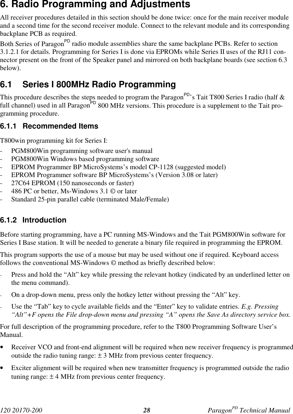 120 20170-200 ParagonPD Technical Manual286. Radio Programming and AdjustmentsAll receiver procedures detailed in this section should be done twice: once for the main receiver moduleand a second time for the second receiver module. Connect to the relevant module and its correspondingbackplane PCB as required.Both Series of ParagonPD radio module assemblies share the same backplane PCBs. Refer to section3.1.2.1 for details. Programming for Series I is done via EPROMs while Series II uses of the RJ11 con-nector present on the front of the Speaker panel and mirrored on both backplane boards (see section 6.3below).6.1  Series I 800MHz Radio ProgrammingThis procedure describes the steps needed to program the ParagonPD’s Tait T800 Series I radio (half &amp;full channel) used in all ParagonPD 800 MHz versions. This procedure is a supplement to the Tait pro-gramming procedure.6.1.1 Recommended ItemsT800win programming kit for Series I:- PGM800Win programming software user&apos;s manual- PGM800Win Windows based programming software- EPROM Programmer BP MicroSystems’s model CP-1128 (suggested model)- EPROM Programmer software BP MicroSystems’s (Version 3.08 or later)- 27C64 EPROM (150 nanoseconds or faster)- 486 PC or better, Ms-Windows 3.1 © or later- Standard 25-pin parallel cable (terminated Male/Female)6.1.2 IntroductionBefore starting programming, have a PC running MS-Windows and the Tait PGM800Win software forSeries I Base station. It will be needed to generate a binary file required in programming the EPROM.This program supports the use of a mouse but may be used without one if required. Keyboard accessfollows the conventional MS-Windows © method as briefly described below:- Press and hold the “Alt” key while pressing the relevant hotkey (indicated by an underlined letter onthe menu command).- On a drop-down menu, press only the hotkey letter without pressing the “Alt” key.- Use the “Tab” key to cycle available fields and the “Enter” key to validate entries. E.g. Pressing“Alt”+F opens the File drop-down menu and pressing “A” opens the Save As directory service box.For full description of the programming procedure, refer to the T800 Programming Software User’sManual.• Receiver VCO and front-end alignment will be required when new receiver frequency is programmedoutside the radio tuning range: ± 3 MHz from previous center frequency.• Exciter alignment will be required when new transmitter frequency is programmed outside the radiotuning range: ± 4 MHz from previous center frequency.