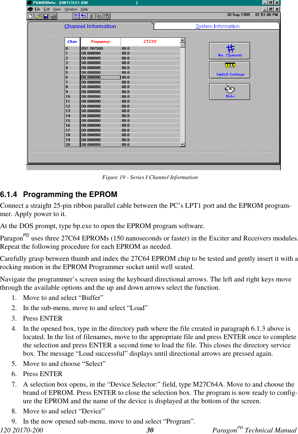 120 20170-200 ParagonPD Technical Manual30Figure 19 - Series I Channel Information6.1.4  Programming the EPROMConnect a straight 25-pin ribbon parallel cable between the PC’s LPT1 port and the EPROM program-mer. Apply power to it.At the DOS prompt, type bp.exe to open the EPROM program software.ParagonPD uses three 27C64 EPROMs (150 nanoseconds or faster) in the Exciter and Receivers modules.Repeat the following procedure for each EPROM as needed.Carefully grasp between thumb and index the 27C64 EPROM chip to be tested and gently insert it with arocking motion in the EPROM Programmer socket until well seated.Navigate the programmer’s screen using the keyboard directional arrows. The left and right keys movethrough the available options and the up and down arrows select the function.1. Move to and select “Buffer”2. In the sub-menu, move to and select “Load”3. Press ENTER4. In the opened box, type in the directory path where the file created in paragraph 6.1.3 above islocated. In the list of filenames, move to the appropriate file and press ENTER once to completethe selection and press ENTER a second time to load the file. This closes the directory servicebox. The message “Load successful” displays until directional arrows are pressed again.5. Move to and choose “Select”6. Press ENTER7. A selection box opens, in the “Device Selector:” field, type M27C64A. Move to and choose thebrand of EPROM. Press ENTER to close the selection box. The program is now ready to config-ure the EPROM and the name of the device is displayed at the bottom of the screen.8. Move to and select “Device”9. In the now opened sub-menu, move to and select “Program”.
