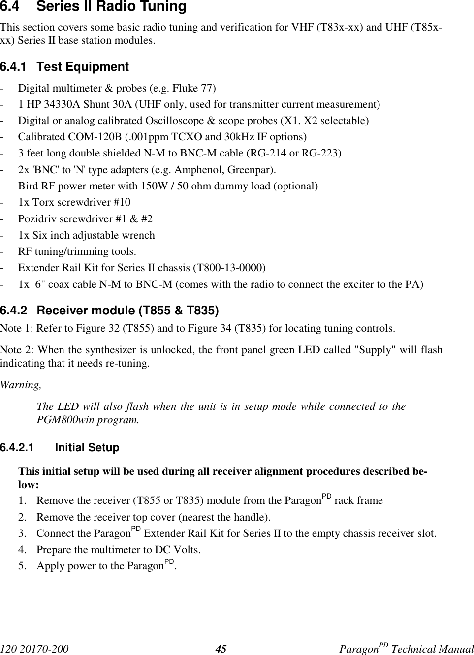 120 20170-200 ParagonPD Technical Manual456.4  Series II Radio TuningThis section covers some basic radio tuning and verification for VHF (T83x-xx) and UHF (T85x-xx) Series II base station modules.6.4.1 Test Equipment- Digital multimeter &amp; probes (e.g. Fluke 77)- 1 HP 34330A Shunt 30A (UHF only, used for transmitter current measurement)- Digital or analog calibrated Oscilloscope &amp; scope probes (X1, X2 selectable)- Calibrated COM-120B (.001ppm TCXO and 30kHz IF options)- 3 feet long double shielded N-M to BNC-M cable (RG-214 or RG-223)- 2x &apos;BNC&apos; to &apos;N&apos; type adapters (e.g. Amphenol, Greenpar).- Bird RF power meter with 150W / 50 ohm dummy load (optional)- 1x Torx screwdriver #10- Pozidriv screwdriver #1 &amp; #2- 1x Six inch adjustable wrench- RF tuning/trimming tools.- Extender Rail Kit for Series II chassis (T800-13-0000)- 1x  6&quot; coax cable N-M to BNC-M (comes with the radio to connect the exciter to the PA)6.4.2  Receiver module (T855 &amp; T835)Note 1: Refer to Figure 32 (T855) and to Figure 34 (T835) for locating tuning controls.Note 2: When the synthesizer is unlocked, the front panel green LED called &quot;Supply&quot; will flashindicating that it needs re-tuning.Warning,The LED will also flash when the unit is in setup mode while connected to thePGM800win program.6.4.2.1 Initial SetupThis initial setup will be used during all receiver alignment procedures described be-low:1. Remove the receiver (T855 or T835) module from the ParagonPD rack frame2. Remove the receiver top cover (nearest the handle).3. Connect the ParagonPD Extender Rail Kit for Series II to the empty chassis receiver slot.4. Prepare the multimeter to DC Volts.5. Apply power to the ParagonPD.