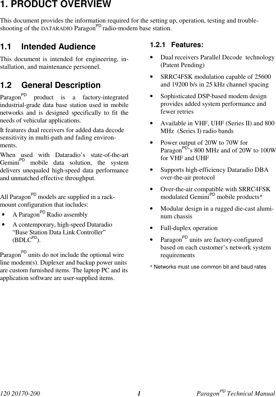 120 20170-200 ParagonPD Technical Manual11. PRODUCT OVERVIEWThis document provides the information required for the setting up, operation, testing and trouble-shooting of the DATARADIO ParagonPD radio-modem base station.1.1 Intended AudienceThis document is intended for engineering, in-stallation, and maintenance personnel.1.2 General DescriptionParagonPD product is a factory-integratedindustrial-grade data base station used in mobilenetworks and is designed specifically to fit theneeds of vehicular applications.It features dual receivers for added data decodesensitivity in multi-path and fading environ-ments.When used with Dataradio’s state-of-the-artGeminiPD mobile data solution, the systemdelivers unequaled high-speed data performanceand unmatched effective throughput.All ParagonPD models are supplied in a rack-mount configuration that includes:• A ParagonPD Radio assembly• A contemporary, high-speed Dataradio“Base Station Data Link Controller”(BDLCPD).ParagonPD units do not include the optional wireline modem(s). Duplexer and backup power unitsare custom furnished items. The laptop PC and itsapplication software are user-supplied items.1.2.1 Features:• Dual receivers Parallel Decode  technology(Patent Pending)• SRRC4FSK modulation capable of 25600and 19200 b/s in 25 kHz channel spacing• Sophisticated DSP-based modem designprovides added system performance andfewer retries• Available in VHF, UHF (Series II) and 800MHz  (Series I) radio bands• Power output of 20W to 70W forParagonPD’s 800 MHz and of 20W to 100Wfor VHF and UHF• Supports high-efficiency Dataradio DBAover-the-air protocol• Over-the-air compatible with SRRC4FSKmodulated GeminiPD mobile products*• Modular design in a rugged die-cast alumi-num chassis• Full-duplex operation• ParagonPD units are factory-configuredbased on each customer’s network systemrequirements* Networks must use common bit and baud rates