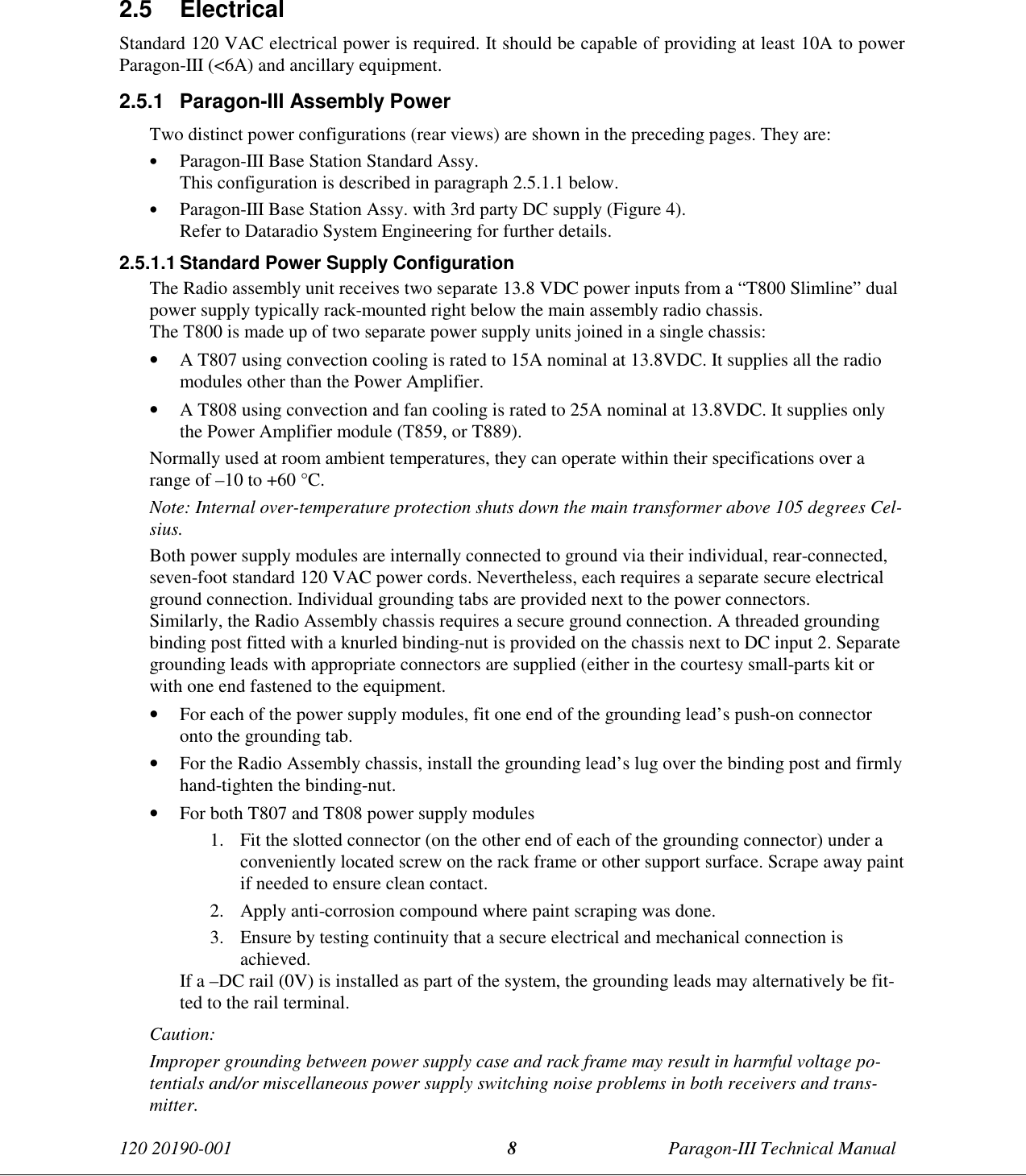 120 20190-001 Paragon-III Technical Manual82.5 ElectricalStandard 120 VAC electrical power is required. It should be capable of providing at least 10A to powerParagon-III (&lt;6A) and ancillary equipment.2.5.1  Paragon-III Assembly PowerTwo distinct power configurations (rear views) are shown in the preceding pages. They are:• Paragon-III Base Station Standard Assy.This configuration is described in paragraph 2.5.1.1 below.• Paragon-III Base Station Assy. with 3rd party DC supply (Figure 4).Refer to Dataradio System Engineering for further details.2.5.1.1 Standard Power Supply ConfigurationThe Radio assembly unit receives two separate 13.8 VDC power inputs from a “T800 Slimline” dualpower supply typically rack-mounted right below the main assembly radio chassis.The T800 is made up of two separate power supply units joined in a single chassis:• A T807 using convection cooling is rated to 15A nominal at 13.8VDC. It supplies all the radiomodules other than the Power Amplifier.• A T808 using convection and fan cooling is rated to 25A nominal at 13.8VDC. It supplies onlythe Power Amplifier module (T859, or T889).Normally used at room ambient temperatures, they can operate within their specifications over arange of –10 to +60 °C.Note: Internal over-temperature protection shuts down the main transformer above 105 degrees Cel-sius.Both power supply modules are internally connected to ground via their individual, rear-connected,seven-foot standard 120 VAC power cords. Nevertheless, each requires a separate secure electricalground connection. Individual grounding tabs are provided next to the power connectors.Similarly, the Radio Assembly chassis requires a secure ground connection. A threaded groundingbinding post fitted with a knurled binding-nut is provided on the chassis next to DC input 2. Separategrounding leads with appropriate connectors are supplied (either in the courtesy small-parts kit orwith one end fastened to the equipment.• For each of the power supply modules, fit one end of the grounding lead’s push-on connectoronto the grounding tab.• For the Radio Assembly chassis, install the grounding lead’s lug over the binding post and firmlyhand-tighten the binding-nut.• For both T807 and T808 power supply modules1. Fit the slotted connector (on the other end of each of the grounding connector) under aconveniently located screw on the rack frame or other support surface. Scrape away paintif needed to ensure clean contact.2. Apply anti-corrosion compound where paint scraping was done.3. Ensure by testing continuity that a secure electrical and mechanical connection isachieved.If a –DC rail (0V) is installed as part of the system, the grounding leads may alternatively be fit-ted to the rail terminal.Caution:Improper grounding between power supply case and rack frame may result in harmful voltage po-tentials and/or miscellaneous power supply switching noise problems in both receivers and trans-mitter.