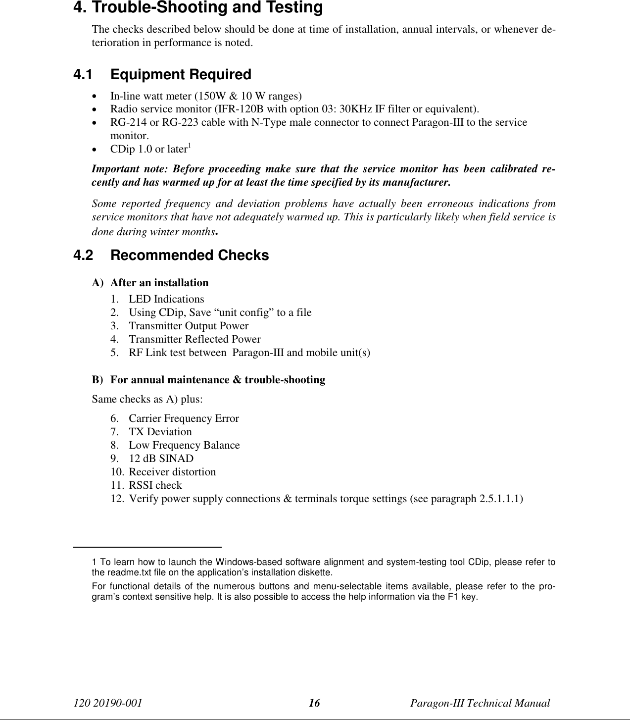 120 20190-001 Paragon-III Technical Manual164. Trouble-Shooting and TestingThe checks described below should be done at time of installation, annual intervals, or whenever de-terioration in performance is noted.4.1 Equipment Required• In-line watt meter (150W &amp; 10 W ranges)• Radio service monitor (IFR-120B with option 03: 30KHz IF filter or equivalent).• RG-214 or RG-223 cable with N-Type male connector to connect Paragon-III to the servicemonitor.• CDip 1.0 or later1Important note: Before proceeding make sure that the service monitor has been calibrated re-cently and has warmed up for at least the time specified by its manufacturer.Some reported frequency and deviation problems have actually been erroneous indications fromservice monitors that have not adequately warmed up. This is particularly likely when field service isdone during winter months.4.2 Recommended ChecksA) After an installation1. LED Indications2. Using CDip, Save “unit config” to a file3. Transmitter Output Power4. Transmitter Reflected Power5. RF Link test between  Paragon-III and mobile unit(s)B) For annual maintenance &amp; trouble-shootingSame checks as A) plus:6. Carrier Frequency Error7. TX Deviation8. Low Frequency Balance9. 12 dB SINAD10. Receiver distortion11. RSSI check12. Verify power supply connections &amp; terminals torque settings (see paragraph 2.5.1.1.1)                                           1 To learn how to launch the Windows-based software alignment and system-testing tool CDip, please refer tothe readme.txt file on the application’s installation diskette.For functional details of the numerous buttons and menu-selectable items available, please refer to the pro-gram’s context sensitive help. It is also possible to access the help information via the F1 key.